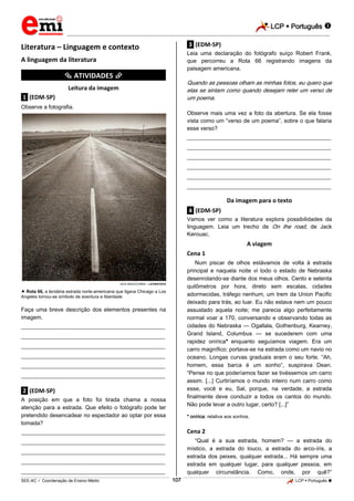 LCP  Português 
_________________________________________________________________________________________________________________________
___________________________________________________________________________________________________________________________________________________________________________________________________________________________________________________________________________________________________________________________________________________________________________________________________________________________ _____________________________________________________________________________________________________________
SEE-AC  Coordenação de Ensino Médio LCP  Português 107
Literatura – Linguagem e contexto
A linguagem da literatura
*********** ATIVIDADES ***********
Leitura da imagem
.1. (EDM-SP)
Observe a fotografia.
DICK REED/CORBIS – LATINSTOCK
 Rota 66, a lendária estrada norte-americana que ligava Chicago a Los
Angeles tornou-se símbolo de aventura e liberdade
Faça uma breve descrição dos elementos presentes na
imagem.
___________________________________________________
___________________________________________________
___________________________________________________
___________________________________________________
___________________________________________________
___________________________________________________
.2. (EDM-SP)
A posição em que a foto foi tirada chama a nossa
atenção para a estrada. Que efeito o fotógrafo pode ter
pretendido desencadear no espectador ao optar por essa
tomada?
___________________________________________________
___________________________________________________
___________________________________________________
___________________________________________________
___________________________________________________
.3. (EDM-SP)
Leia uma declaração do fotógrafo suíço Robert Frank,
que percorreu a Rota 66 registrando imagens da
paisagem americana.
Quando as pessoas olham as minhas fotos, eu quero que
elas se sintam como quando desejam reler um verso de
um poema.
Observe mais uma vez a foto da abertura. Se ela fosse
vista como um “verso de um poema”, sobre o que falaria
esse verso?
___________________________________________________
___________________________________________________
___________________________________________________
___________________________________________________
___________________________________________________
___________________________________________________
Da imagem para o texto
.4. (EDM-SP)
Vamos ver como a literatura explora possibilidades da
linguagem. Leia um trecho de On the road, de Jack
Kerouac.
A viagem
Cena 1
Num piscar de olhos estávamos de volta à estrada
principal e naquela noite vi todo o estado de Nebraska
desenrolando-se diante dos meus olhos. Cento e setenta
quilômetros por hora, direto sem escalas, cidades
adormecidas, tráfego nenhum, um trem da Union Pacific
deixado para trás, ao luar. Eu não estava nem um pouco
assustado aquela noite; me parecia algo perfeitamente
normal voar a 170, conversando e observando todas as
cidades do Nebraska — Ogallala, Gothenburg, Kearney,
Grand Island, Columbus — se sucederem com uma
rapidez onírica* enquanto seguíamos viagem. Era um
carro magnífico; portava-se na estrada como um navio no
oceano. Longas curvas graduais eram o seu forte. “Ah,
homem, essa barca é um sonho”, suspirava Dean.
“Pense no que poderíamos fazer se tivéssemos um carro
assim. [...] Curtiríamos o mundo inteiro num carro como
esse, você e eu, Sal, porque, na verdade, a estrada
finalmente deve conduzir a todos os cantos do mundo.
Não pode levar a outro lugar, certo? [...]”
* onírica: relativa aos sonhos.
Cena 2
“Qual é a sua estrada, homem? — a estrada do
místico, a estrada do louco, a estrada do arco-íris, a
estrada dos peixes, qualquer estrada... Há sempre uma
estrada em qualquer lugar, para qualquer pessoa, em
qualquer circunstância. Como, onde, por quê?”
 