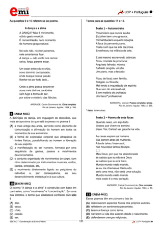 LCP  Português 
_________________________________________________________________________________________________________________________
___________________________________________________________________________________________________________________________________________________________________________________________________________________________________________________________________________________________________________________________________________________________________________________________________________________________ _____________________________________________________________________________________________________________
SEE-AC  Coordenação de Ensino Médio LCP  Português 111
As questões 9 e 10 referem-se ao poema.
A dança e a alma
A DANÇA? Não é movimento,
súbito gesto musical.
É concentração, num momento,
da humana graça natural.
No solo não, no éter pairamos,
nele amaríamos ficar.
A dança — não vento nos ramos:
seiva, força, perene estar.
Um estar entre céu e chão,
novo domínio conquistado,
onde busque nossa paixão
libertar-se por todo lado...
Onde a alma possa descrever
suas mais divinas parábolas
sem fugir à forma do ser,
por sobre o mistério das fábulas.
ANDRADE, Carlos Drummond de. Obra completa.
Rio de Janeiro: Aguilar, 1964, p. 366.
.9. (ENEM-MEC)
A definição de dança, em linguagem de dicionário, que
mais se aproxima do que está expresso no poema é
(A) a mais antiga das artes, servindo como elemento de
comunicação e afirmação do homem em todos os
momentos de sua existência.
(B) a forma de expressão corporal que ultrapassa os
limites físicos, possibilitando ao homem a liberação
de seu espírito.
(C) a manifestação do ser humano, formada por uma
sequência de gestos, passos e movimentos
desconcertados.
(D) o conjunto organizado de movimentos do corpo, com
ritmo determinado por instrumentos musicais, ruídos,
cantos, emoções, etc.
(E) o movimento diretamente ligado ao psiquismo do
indivíduo e, por consequência, ao seu
desenvolvimento intelectual e à sua cultura.
.10. (ENEM-MEC)
O poema “A dança e a alma” é construído com base em
contrastes, como “movimento” e “concentração”. Em uma
das estrofes, o termo que estabelece contraste com solo
é
(A) éter.
(B) seiva.
(C) chão.
(D) paixão.
(E) ser.
Textos para as questões 11 e 12.
Texto 1 – Autorretrato
Provinciano que nunca soube
Escolher bem uma gravata;
Pernambucano a quem repugna
A faca do pernambucano;
Poeta ruim que na arte da prosa
Envelheceu na infância da arte,
E até mesmo escrevendo crônicas
Ficou cronista de província;
Arquiteto falhado, músico
Falhado (engoliu um dia
Um piano, mas o teclado
Ficou de fora); sem família,
Religião ou filosofia;
Mal tendo a inquietação de espírito
Que vem do sobrenatural,
E em matéria de profissão
Um tísico* profissional.
BANDEIRA, Manuel. Poesia completa e prosa.
Rio de Janeiro: Aguilar, 1983, p. 395.
* tísico: tuberculoso.
Texto 2 – Poema de sete faces
Quando nasci, um anjo torto
desses que vivem na sombra
disse: Vai, Carlos! ser gauche na vida.
As casas espiam os homens
que correm atrás de mulheres.
A tarde talvez fosse azul,
não houvesse tantos desejos.
[...]
Meu Deus, por que me abandonaste
se sabias que eu não era Deus
se sabias que eu era fraco.
Mundo mundo vasto mundo,
se eu me chamasse Raimundo
seria uma rima, não seria uma solução.
Mundo mundo vasto mundo
mais vasto é o meu coração.
ANDRADE, Carlos Drummond de. Obra completa.
Rio de Janeiro: Aguilar, 1964, p. 53.
.11. (ENEM-MEC)
Esses poemas têm em comum o fato de
(A) descreverem aspectos físicos dos próprios autores.
(B) refletirem um sentimento pessimista.
(C) terem a doença como tema.
(D) narrarem a vida dos autores desde o nascimento.
(E) defenderem crenças religiosas.
 