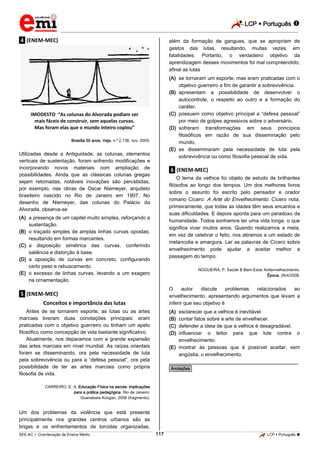 LCP  Português 
_________________________________________________________________________________________________________________________
___________________________________________________________________________________________________________________________________________________________________________________________________________________________________________________________________________________________________________________________________________________________________________________________________________________________ _____________________________________________________________________________________________________________
SEE-AC  Coordenação de Ensino Médio LCP  Português 117
.4. (ENEM-MEC)
IMODESTO “As colunas do Alvorada podiam ser
mais fáceis de construir, sem aquelas curvas.
Mas foram elas que o mundo inteiro copiou”
Brasília 50 anos. Veja, n.º 2.138, nov. 2009.
Utilizadas desde a Antiguidade, as colunas, elementos
verticais de sustentação, foram sofrendo modificações e
incorporando novos materiais com ampliação de
possibilidades. Ainda que as clássicas colunas gregas
sejam retomadas, notáveis inovações são percebidas,
por exemplo, nas obras de Oscar Niemeyer, arquiteto
brasileiro nascido no Rio de Janeiro em 1907. No
desenho de Niemeyer, das colunas do Palácio da
Alvorada, observa-se
(A) a presença de um capitel muito simples, reforçando a
sustentação.
(B) o traçado simples de amplas linhas curvas opostas,
resultando em formas marcantes.
(C) a disposição simétrica das curvas, conferindo
saliência e distorção à base.
(D) a oposição de curvas em concreto, configurando
certo peso e rebuscamento.
(E) o excesso de linhas curvas, levando a um exagero
na ornamentação.
.5. (ENEM-MEC)
Conceitos e importância das lutas
Antes de se tornarem esporte, as lutas ou as artes
marciais tiveram duas conotações principais: eram
praticadas com o objetivo guerreiro ou tinham um apelo
filosófico como concepção de vida bastante significativo.
Atualmente, nos deparamos com a grande expansão
das artes marciais em nível mundial. As raízes orientais
foram se disseminando, ora pela necessidade de luta
pela sobrevivência ou para a “defesa pessoal”, ora pela
possibilidade de ter as artes marciais como própria
filosofia de vida.
CARREIRO, E. A. Educação Física na escola: implicações
para a prática pedagógica. Rio de Janeiro:
Guanabara Koogan, 2008 (fragmento).
Um dos problemas da violência que está presente
principalmente nos grandes centros urbanos são as
brigas e os enfrentamentos de torcidas organizadas,
além da formação de gangues, que se apropriam de
gestos das lutas, resultando, muitas vezes, em
fatalidades. Portanto, o verdadeiro objetivo da
aprendizagem desses movimentos foi mal compreendido,
afinal as lutas
(A) se tornaram um esporte, mas eram praticadas com o
objetivo guerreiro a fim de garantir a sobrevivência.
(B) apresentam a possibilidade de desenvolver o
autocontrole, o respeito ao outro e a formação do
caráter.
(C) possuem como objetivo principal a “defesa pessoal”
por meio de golpes agressivos sobre o adversário.
(D) sofreram transformações em seus princípios
filosóficos em razão de sua disseminação pelo
mundo.
(E) se disseminaram pela necessidade de luta pela
sobrevivência ou como filosofia pessoal de vida.
.6. (ENEM-MEC)
O tema da velhice foi objeto de estudo de brilhantes
filósofos ao longo dos tempos. Um dos melhores livros
sobre o assunto foi escrito pelo pensador e orador
romano Cícero: A Arte do Envelhecimento. Cícero nota,
primeiramente, que todas as idades têm seus encantos e
suas dificuldades. E depois aponta para um paradoxo da
humanidade. Todos sonhamos ter uma vida longa, o que
significa viver muitos anos. Quando realizamos a meta,
em vez de celebrar o feito, nos atiramos a um estado de
melancolia e amargura. Ler as palavras de Cícero sobre
envelhecimento pode ajudar a aceitar melhor a
passagem do tempo.
NOGUEIRA, P. Saúde & Bem-Estar Antienvelhecimento.
Época, 28/4/2008.
O autor discute problemas relacionados ao
envelhecimento, apresentando argumentos que levam a
inferir que seu objetivo é
(A) esclarecer que a velhice é inevitável.
(B) contar fatos sobre a arte de envelhecer.
(C) defender a ideia de que a velhice é desagradável.
(D) influenciar o leitor para que lute contra o
envelhecimento.
(E) mostrar às pessoas que é possível aceitar, sem
angústia, o envelhecimento.
________________________________________________
*Anotações*
 
