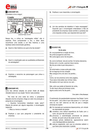 LCP  Português 
_________________________________________________________________________________________________________________________
___________________________________________________________________________________________________________________________________________________________________________________________________________________________________________________________________________________________________________________________________________________________________________________________________________________________ _____________________________________________________________________________________________________________
SEE-AC  Coordenação de Ensino Médio LCP  Português 118
.7. (UNICAMP-SP)
Considere a tira a seguir:
Jornal da Tarde, 8/2/2001.
Nessa tira, a crítica ao “estrategista militar” não é
explícita. Para compreender a tira, o leitor deve
reconhecer uma alusão a um fato histórico e uma
hipótese sobre transmissão genética.
a) Qual é o fato histórico ao qual a tira faz alusão?
___________________________________________________
___________________________________________________
___________________________________________________
b) Qual é a explicação para as qualidades profissionais
do estrategista?
___________________________________________________
___________________________________________________
___________________________________________________
c) Explicite o raciocínio da personagem que critica o
estrategista.
___________________________________________________
___________________________________________________
___________________________________________________
.8. (UNICAMP-SP)
Uma das últimas edições do jornal Visão de Barão
Geraldo trazia em sua seção “Sorria” esta anedota:
“No meio de uma visita de rotina, o presidente
daquela enorme empresa chega ao setor de produção e
pergunta ao encarregado:
— Quantos funcionários trabalham neste setor?
Depois de pensar por alguns segundos, o encarregado
responde:
— Mais ou menos a metade!”
a) Explique o que quis perguntar o presidente da
empresa.
___________________________________________________
___________________________________________________
___________________________________________________
___________________________________________________
b) Explique o que respondeu o encarregado.
___________________________________________________
___________________________________________________
___________________________________________________
___________________________________________________
c) Um dos sentidos de trabalhar é “estar empregado”.
Supondo que o encarregado entendesse a fala do
presidente da empresa nesse sentido e quisesse dar
uma resposta correta, que resposta teria que dar?
___________________________________________________
___________________________________________________
___________________________________________________
___________________________________________________
.9. (FUVEST-SP)
Eu te amo
Ah, se já perdemos a noção da hora,
Se juntos já jogamos tudo fora,
Me conta agora como hei de partir...
Se, ao te conhecer, dei pra sonhar, fiz tantos desvarios,
Rompi com o mundo, queimei meus navios,
Me diz pra onde é que inda posso ir...
[...]
Se entornaste a nossa sorte pelo chão,
Se na bagunça do teu coração
Meu sangue errou de veia e se perdeu...
[...]
Como, se nos amamos como dois pagãos,
Teus seios inda estão nas minhas mãos,
Me explica com que cara eu vou sair...
Não, acho que estás só fazendo de conta,
Te dei meus olhos pra tomares conta,
Agora conta como hei de partir...
(Tom Jobim e Chico Buarque)
O sentimento de perplexidade expresso nas frases “como
hei de partir”, “pra onde é que inda posso ir” e “com que
cara eu vou sair” deve-se ao fato de que a relação
amorosa do sujeito:
(A) foi marcada por sucessivos desencontros, em virtude
da intensidade da paixão.
(B) constituiu uma radical experiência de fusão com o
outro, da qual não vê como sair.
(C) provocou a subordinação emocional da pessoa
amada, de quem ele já não pode se livrar.
(D) ameaça jamais desfazer-se, agravando-se assim
uma interdependência destrutiva.
(E) está-se esgotando, sem que os amantes saibam o
que fazer para reacender a paixão.
 