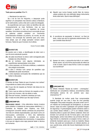LCP  Português 
_________________________________________________________________________________________________________________________
___________________________________________________________________________________________________________________________________________________________________________________________________________________________________________________________________________________________________________________________________________________________________________________________________________________________ _____________________________________________________________________________________________________________
SEE-AC  Coordenação de Ensino Médio LCP  Português 119
Texto para as questões 10 e 11.
— Mandaram ler este livro...
Se o tal do livro for fraquinho, o desprazer pode
significar um precipitado mas decisivo adeus à literatura;
se for estimulante, outros virão sem o peso da obrigação.
As experiências com que o leitor se identifica não são
necessariamente as mais familiares, mas as que
mostram o quanto é vivo um repertório de novas
questões. Uma leitura proveitosa leva à convicção de que
as palavras podem constituir um movimento
profundamente revelador do próximo, do mundo, de nós
mesmos. Tal convicção faz caminhar para uma outra,
mais ampla, que um antigo pensador romano assim
formulou: Nada do que é humano me é alheio.
Cláudio Ferraretti, Inédito.
.10. (FUVEST-SP)
De acordo com o texto, a identificação do leitor com o
que lê ocorre sobretudo quando:
(A) ele sabe reconhecer na obra o valor consagrado pela
tradição da crítica literária.
(B) ele já conhece, com alguma intimidade, as
experiências representadas numa obra.
(C) a obra expressa, em fórmulas sintéticas, a sabedoria
dos antigos humanistas.
(D) a obra o introduz num campo de questões cuja
vitalidade ele pode reconhecer.
(E) a obra expressa convicções tão verdadeiras que se
furtam à discussão.
.11. (FUVEST-SP)
O sentido da frase “Nada do que é humano me é alheio”
é equivalente ao desta outra construção:
(A) O que não diz respeito ao Homem não deixa de me
interessar.
(B) Tudo o que se refere ao Homem diz respeito a mim.
(C) Como sou humano, não me alheio a nada.
(D) Para ser humano, mantenho interesse por tudo.
(E) A nada me sinto alheio que não seja humano.
.12. (UNICAMP-SP)
Marca-passo natural – Uma alternativa menos invasiva
pode substituir o implante do marca-passo eletrônico [...].
Cientistas do Hospital John Hopkins, nos EUA,
conseguiram converter células cardíacas de porquinhos-
-da-índia em células especializadas, que atuam como um
marca-passo, controlando o ritmo dos batimentos
cardíacos. No experimento, o coração dos suínos
recuperou a regularidade dos movimentos. A expectativa
é de que em alguns anos seja possível testar a técnica
em humanos.
lstoÉ, n.º 1720, 18/9/2002.
a) Alguém que nunca tivesse ouvido falar de marca-
-passo poderia dar uma definição desse instrumento
lendo este texto. Qual é essa definição?
___________________________________________________
___________________________________________________
___________________________________________________
___________________________________________________
___________________________________________________
___________________________________________________
b) A ocorrência da expressão “a técnica”, no final do
texto, indica que ela foi explicada anteriormente. Em
que consiste essa técnica?
___________________________________________________
___________________________________________________
___________________________________________________
___________________________________________________
___________________________________________________
___________________________________________________
c) Apesar do nome, o porquinho-da-índia é um roedor.
Sendo assim, há uma forma equivocada de referir-se
a ele no texto. Qual é essa forma e como se explica
sua ocorrência?
___________________________________________________
___________________________________________________
___________________________________________________
___________________________________________________
___________________________________________________
___________________________________________________
.13. (UNICAMP-SP)
No folheto intitulado “Saúde da mulher – orientações”,
distribuído em consultórios médicos, encontramos estas
informações acerca de um produto que, aqui,
chamaremos “P”:
“A liberdade da mulher pode ficar comprometida
quando surge em sua vida o risco de uma gravidez
indesejada. Para estas situações, ela pode contar com P,
um método de Contracepção de Emergência, ou pós-ato
sexual, capaz de evitar a gestação com grande margem
de segurança. O ginecologista poderá orientá-la sobre o
uso correto desse método. [...] P é um método indolor,
bastante prático e quase sem efeitos colaterais. Deve ser
tomado num período de até 72 horas após o ato sexual
desprotegido, sendo mais efetivo nas primeiras 48 horas.
Age inibindo ou retardando a ovulação e torna o útero um
ambiente impróprio para que o óvulo se implante. Dessa
forma, não pode ser considerado um método abortivo, já
que, quando atua, ainda não houve implantação do óvulo
no útero.”
 