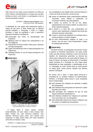 LCP  Português 
_________________________________________________________________________________________________________________________
___________________________________________________________________________________________________________________________________________________________________________________________________________________________________________________________________________________________________________________________________________________________________________________________________________________________ _____________________________________________________________________________________________________________
SEE-AC  Coordenação de Ensino Médio LCP  Português 122
hoje umas com as outras, que as mulheres e os filhos se
criam mística e domesticamente, e a língua que nas ditas
famílias se fala é a dos Índios, e a portuguesa a vão os
meninos aprender à escola”.
TEYSSIER, P. História da língua portuguesa. Lisboa:
Livraria Sá da Costa, 1984 (adaptado).
A identidade de uma nação está diretamente ligada à
cultura de seu povo. O texto mostra que, no período
colonial brasileiro, o Português, o Índio e o Negro
formaram a base da população e que o patrimônio
linguístico brasileiro é resultado da
(A) contribuição dos índios na escolarização dos
brasileiros.
(B) diferença entre as línguas dos colonizadores e as
dos indígenas.
(C) importância do Padre Antônio Vieira para a literatura
de língua portuguesa.
(D) origem das diferenças entre a língua portuguesa e as
línguas tupi.
(E) interação pacífica no uso da língua portuguesa e da
língua tupi.
.2. (ENEM-MEC)
ECKHOUT, A. Índio Tapuia (1610-1666). Disponível em:
http://www.diaadia.pr.gov.br. Acesso em: 9/7/2009.
A feição deles é serem pardos, maneira
d’avermelhados, de bons rostos e bons narizes, bem
feitos. Andam nus, sem nenhuma cobertura, nem
estimam nenhuma cousa cobrir, nem mostrar suas
vergonhas. E estão acerca disso com tanta inocência
como têm em mostrar o rosto.
CAMINHA, P. V. A carta. Disponível em: www.dominiopublico.gov.br.
Acesso em: 12/8/2009.
Ao se estabelecer uma relação entre a obra de Eckhout e
o trecho do texto de Caminha, conclui-se que
(A) ambos se identificam pelas características estéticas
marcantes, como tristeza e melancolia, do
movimento romântico das artes plásticas.
(B) o artista, na pintura, foi fiel ao seu objeto,
representando-o de maneira realista, ao passo que o
texto é apenas fantasioso.
(C) a pintura e o texto têm uma característica em
comum, que é representar o habitante das terras que
sofreriam processo colonizador.
(D) o texto e a pintura são baseados no contraste entre a
cultura europeia e a cultura indígena.
(E) há forte direcionamento religioso no texto e na
pintura, uma vez que o índio representado é objeto
da catequização jesuítica.
.3. (ENEM-MEC)
No Brasil colonial, os portugueses procuravam ocupar
e explorar os territórios descobertos, nos quais viviam
índios, que eles queriam cristianizar e usar como força de
trabalho. Os missionários aprendiam os idiomas dos
nativos para catequizá-los nas suas próprias línguas. Ao
longo do tempo, as línguas se influenciaram. O resultado
desse processo foi a formação de uma língua geral,
desdobrada em duas variedades: o abanheenga, ao sul,
e o nheengatu, ao norte. Quase todos se comunicavam
na língua geral, sendo poucos aqueles que falavam
apenas o português.
De acordo com o texto, a língua geral formou-se e
consolidou-se no contexto histórico do Brasil-Colônia.
Portanto, a formação desse idioma e suas variedades
foram condicionadas
(A) pelo interesse dos indígenas em aprender a religião
dos portugueses.
(B) pelo interesse dos portugueses em aprimorar o saber
linguístico dos índios.
(C) pela percepção dos indígenas de que as suas
línguas precisavam aperfeiçoar-se.
(D) pelo interesse unilateral dos indígenas em aprender
uma nova língua com os portugueses.
(E) pela distribuição espacial das línguas indígenas, que
era anterior à chegada dos portugueses.
________________________________________________
*Anotações*
 