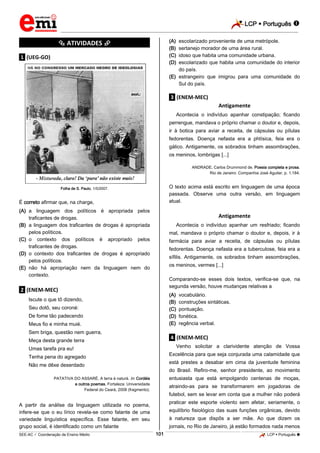 LCP  Português 
_________________________________________________________________________________________________________________________
___________________________________________________________________________________________________________________________________________________________________________________________________________________________________________________________________________________________________________________________________________________________________________________________________________________________ _____________________________________________________________________________________________________________
SEE-AC  Coordenação de Ensino Médio LCP  Português 101
*********** ATIVIDADES ***********
.1. (UEG-GO)
Folha de S. Paulo, 1/5/2007.
É correto afirmar que, na charge,
(A) a linguagem dos políticos é apropriada pelos
traficantes de drogas.
(B) a linguagem dos traficantes de drogas é apropriada
pelos políticos.
(C) o contexto dos políticos é apropriado pelos
traficantes de drogas.
(D) o contexto dos traficantes de drogas é apropriado
pelos políticos.
(E) não há apropriação nem da linguagem nem do
contexto.
.2. (ENEM-MEC)
Iscute o que tô dizendo,
Seu dotô, seu coroné:
De fome tão padecendo
Meus fio e minha muié.
Sem briga, questão nem guerra,
Meça desta grande terra
Umas tarefa pra eu!
Tenha pena do agregado
Não me dêxe deserdado
PATATIVA DO ASSARÉ. A terra é naturá. In: Cordéis
e outros poemas. Fortaleza: Universidade
Federal do Ceará, 2008 (fragmento).
A partir da análise da linguagem utilizada no poema,
infere-se que o eu lírico revela-se como falante de uma
variedade linguística específica. Esse falante, em seu
grupo social, é identificado como um falante
(A) escolarizado proveniente de uma metrópole.
(B) sertanejo morador de uma área rural.
(C) idoso que habita uma comunidade urbana.
(D) escolarizado que habita uma comunidade do interior
do país.
(E) estrangeiro que imigrou para uma comunidade do
Sul do país.
.3. (ENEM-MEC)
Antigamente
Acontecia o indivíduo apanhar constipação; ficando
perrengue, mandava o próprio chamar o doutor e, depois,
ir à botica para aviar a receita, de cápsulas ou pílulas
fedorentas. Doença nefasta era a phtísica, feia era o
gálico. Antigamente, os sobrados tinham assombrações,
os meninos, lombrigas [...]
ANDRADE, Carlos Drummond de. Poesia completa e prosa.
Rio de Janeiro: Companhia José Aguilar, p. 1.184.
O texto acima está escrito em linguagem de uma época
passada. Observe uma outra versão, em linguagem
atual.
Antigamente
Acontecia o indivíduo apanhar um resfriado; ficando
mal, mandava o próprio chamar o doutor e, depois, ir à
farmácia para aviar a receita, de cápsulas ou pílulas
fedorentas. Doença nefasta era a tuberculose, feia era a
sífilis. Antigamente, os sobrados tinham assombrações,
os meninos, vermes [...]
Comparando-se esses dois textos, verifica-se que, na
segunda versão, houve mudanças relativas a
(A) vocabulário.
(B) construções sintáticas.
(C) pontuação.
(D) fonética.
(E) regência verbal.
.4. (ENEM-MEC)
Venho solicitar a clarividente atenção de Vossa
Excelência para que seja conjurada uma calamidade que
está prestes a desabar em cima da juventude feminina
do Brasil. Refiro-me, senhor presidente, ao movimento
entusiasta que está empolgando centenas de moças,
atraindo-as para se transformarem em jogadoras de
futebol, sem se levar em conta que a mulher não poderá
praticar este esporte violento sem afetar, seriamente, o
equilíbrio fisiológico das suas funções orgânicas, devido
à natureza que dispôs a ser mãe. Ao que dizem os
jornais, no Rio de Janeiro, já estão formados nada menos
 