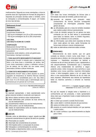 LCP  Português 
_________________________________________________________________________________________________________________________
___________________________________________________________________________________________________________________________________________________________________________________________________________________________________________________________________________________________________________________________________________________________________________________________________________________________ _____________________________________________________________________________________________________________
SEE-AC  Coordenação de Ensino Médio LCP  Português 129
medicamentos. Segundo as novas orientações, a bula do
paciente deve ser organizada em formato de perguntas e
respostas às principais dúvidas sobre o remédio, como
as indicações e contraindicações. A seguir, um modelo
do novo tipo de bula:
Medicamento Anvisa® .
Paracetamol .
APRESENTAÇÕES
Comprimidos revestidos de:
- 500 mg em embalagem com 20 ou 200 comprimidos
- 750 mg em embalagens de 20 ou 200 comprimidos
USO ORAL
USO ADULTO ACIMA DE 12 ANOS
COMPOSIÇÃO
Medicamento Anvisa® 500 mg
Cada comprimido revestido contém 500 mg de
paracetamol
Excipientes: ácido esteárico, amido pré-gelatinizado,
hipromelose, macrogol e providona
1. PARA QUE ESTE MEDICAMENTO É INDICADO?
Medicamento Anvisa® é indicado para o tratamento de
febre e de dores leves a moderadas, de adultos, tais
como dores associadas a gripes e resfriados comuns,
dor de cabeça, dor de dente, dor nas costas, dores
associadas a artrites e cólicas menstruais.
2. COMO ESTE MEDICAMENTO FUNCIONA?
Medicamento Anvisa® reduz a febre atuando no centro
regulador da temperatura do Sistema Nervoso Central
(SNC) e diminui a sensibilidade para a dor. Seu efeito
tem início 15 a 30 minutos após a administração oral e
permanece por um período de 4 a 6 horas.
Disponível em: http://www.portal.anvisa.gov.br.
Acesso em: 30/6/2010.
.4. (AED-SP)
No exemplo apresentado, o texto caracterizado como
gênero bula de remédio é construído com base em
(A) fatos e dados narrativos sobre medicamentos.
(B) teses defendidas pelo produtor da bula acerca do
uso de medicamentos.
(C) procedimentos relativos ao uso de medicamentos.
(D) crítica sobre o uso de medicamentos.
(E) relatos de especialistas sobre as reações acerca do
uso de medicamentos.
.5. (AED-SP)
Assinale, entre as alternativas a seguir, aquela que não
apresenta características do gênero de texto em questão.
(A) Prescrições ao usuário.
(B) Descrição das características do produto.
(C) Informações sobre a composição do produto.
(D) Indicações e contraindicações do produto.
(E) Narrações e depoimentos sobre o uso do produto.
.6. (AED-SP)
Com base nas novas orientações da Anvisa para a
formulação das bulas de remédio, pode-se dizer que
(A) somente as pessoas que possuem vasto
conhecimento de termos técnicos conseguirão
compreender as informações presentes nesse
gênero de texto.
(B) as dificuldades para ler a bula do remédio receitado
pelo médico podem diminuir sensivelmente.
(C) a bula de remédio sempre foi um gênero de texto
conhecido por ser de fácil leitura e compreensão
para todos os leitores, tanto no âmbito linguístico,
quanto no material e no de conteúdo.
(D) as informações, que antes eram expostas de forma
clara neste gênero de texto, serão fornecidas de
forma mais confusa e menos compreensível.
(E) todas as alternativas anteriores estão corretas.
.7. (ENEM-MEC)
Diferentemente do texto escrito, que em geral
compele os leitores a lerem numa onda linear — da
esquerda para a direita e de cima para baixo, na página
impressa —, hipertextos encorajam os leitores a
moverem-se de um bloco de texto a outro, rapidamente e
não sequencialmente. Considerando que o hipertexto
oferece uma multiplicidade de caminhos a seguir,
podendo ainda o leitor incorporar seus caminhos e suas
decisões como novos caminhos, inserindo informações
novas, o leitor-navegador passa a ter um papel mais
ativo e uma oportunidade diferente da de um leitor de
texto impresso. Dificilmente dois leitores de hipertextos
farão os mesmos caminhos e tomarão as mesmas
decisões.
MARCUSCHI, L. A. Cognição, linguagem e práticas
interacionais. Rio de Janeiro: Lucerna, 2007.
No que diz respeito à relação entre o hipertexto e o
conhecimento por ele produzido, o texto apresentado
deixa claro que o hipertexto muda a noção tradicional de
autoria, porque
(A) é o leitor que constrói a versão final do texto.
(B) o autor detém o controle absoluto do que escreve.
(C) aclara os limites entre o leitor e o autor.
(D) propicia um evento textual-interativo em que apenas
o autor é ativo.
(E) só o autor conhece o que eletronicamente se dispõe
para o leitor.
________________________________________________
*Anotações*
 