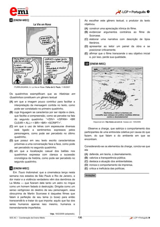 LCP  Português 
_________________________________________________________________________________________________________________________
___________________________________________________________________________________________________________________________________________________________________________________________________________________________________________________________________________________________________________________________________________________________________________________________________________________________ _____________________________________________________________________________________________________________
SEE-AC  Coordenação de Ensino Médio LCP  Português 130
.8. (ENEM-MEC)
La Vie en Rose
ITURRUSGARAI, A. La Vie en Rose. Folha de S. Paulo, 11/8/2007.
Os quadrinhos exemplificam que as Histórias em
Quadrinhos constituem um gênero textual
(A) em que a imagem pouco contribui para facilitar a
interpretação da mensagem contida no texto, como
pode ser constatado no primeiro quadrinho.
(B) cuja linguagem se caracteriza por ser rápida e clara,
que facilita a compreensão, como se percebe na fala
do segundo quadrinho: “</DIV> </SPAN> <BR
CLEAR = ALL> < BR> <BR> <SCRIPT>”.
(C) em que o uso de letras com espessuras diversas
está ligado a sentimentos expressos pelos
personagens, como pode ser percebido no último
quadrinho.
(D) que possui em seu texto escrito características
próximas a uma conversação face a face, como pode
ser percebido no segundo quadrinho.
(E) em que a localização casual dos balões nos
quadrinhos expressa com clareza a sucessão
cronológica da história, como pode ser percebido no
segundo quadrinho.
.9. (ENEM-MEC)
Em Touro Indomável, que a cinemateca lança nesta
semana nos estados de São Paulo e Rio de Janeiro, a
dor maior e a violência verdadeira vêm dos demônios de
La Motta — que fizeram dele tanto um astro no ringue
como um homem fadado à destruição. Dirigida como um
senso vertiginoso do destino de seu personagem, essa
obra-prima de Martin Scorcese é daqueles filmes que
falam à perfeição de seu tema (o boxe) para então
transcendê-lo e tratar do que importa: aquilo que faz dos
seres humanos apenas isso mesmo, humanos e
tremendamente imperfeitos.
Veja, 18/2/2009 (adaptado).
Ao escolher este gênero textual, o produtor do texto
objetivou
(A) construir uma apreciação irônica do filme.
(B) evidenciar argumentos contrários ao filme de
Scorcese.
(C) elaborar uma narrativa com descrição de tipos
literários.
(D) apresentar ao leitor um painel da obra e se
posicionar criticamente.
(E) afirmar que o filme transcende o seu objetivo inicial
e, por isso, perde sua qualidade.
.10. (ENEM-MEC)
Disponível em: http://www.uol.com.br. Acesso em: 10/5/2009.
Observe a charge, que satiriza o comportamento dos
participantes de uma entrevista coletiva por causa do que
fazem, do que falam e do ambiente em que se
encontram.
Considerando-se os elementos da charge, conclui-se que
ela
(A) defende, em teoria, o desmatamento.
(B) valoriza a transparência pública.
(C) destaca a atuação dos ambientalistas.
(D) ironiza o comportamento da imprensa.
(E) critica a ineficácia das políticas.
________________________________________________
*Anotações*
 