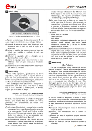 LCP  Português 
_________________________________________________________________________________________________________________________
___________________________________________________________________________________________________________________________________________________________________________________________________________________________________________________________________________________________________________________________________________________________________________________________________________________________ _____________________________________________________________________________________________________________
SEE-AC  Coordenação de Ensino Médio LCP  Português 131
.11. (ENEM-MEC)
Disponível em: http://www.heliorubiales.zip.net. Acesso em: 7/5/2009.
A figura é uma adaptação da bandeira nacional. O uso
dessa imagem no anúncio tem como principal objetivo
(A) mostrar à população que a Mata Atlântica é mais
importante para o país do que a ordem e o
progresso.
(B) criticar a estética da bandeira nacional, que não
reflete com exatidão a essência do país que
representa.
(C) informar à população sobre a alteração que a
bandeira oficial do país sofrerá.
(D) alertar a população para o desmatamento da Mata
Atlântica e fazer um apelo para que as derrubadas
acabem.
(E) incentivar as campanhas ambientalistas e ecológicas
em defesa da Amazônia.
.12. (ENEM-MEC)
Dario vinha apressado, guarda-chuva no braço
esquerdo e, assim que dobrou a esquina, diminuiu o
passo até parar, encostando-se à parede de uma casa.
Por ela escorregando, sentou-se na calçada, ainda úmida
da chuva, e descansou na pedra o cachimbo.
Dois ou três passantes rodearam-no e indagaram se
não se sentia bem. Dario abriu a boca, moveu os lábios,
não se ouviu resposta. O senhor gordo, de branco,
sugeriu que devia sofrer de ataque.
TREVISAN, D. Uma vela para Dario. Cemitério de Elefantes.
Rio de Janeiro: Civilização Brasileira, 1964 (adaptado).
No texto, um acontecimento é narrado em linguagem
literária. Esse mesmo fato, se relatado em versão
jornalística, com características de notícia, seria
identificado em:
(A) Aí, amigão, fui diminuindo o passo e tentei me apoiar
no guarda-chuva... mas não deu. Encostei na parede
e fui escorregando. Foi mal, cara! Perdi os sentidos
ali mesmo. Um povo que passava falou comigo e
tentou me socorrer. E eu, ali, estatelado, sem
conseguir falar nada! Cruzes! Que mal!
(B) O representante comercial Dario Ferreira, 43 anos,
não resistiu e caiu na calçada da Rua da Abolição,
quase esquina com a Padre Vieira, no centro da
cidade, ontem por volta do meio-dia. O homem ainda
tentou apoiar-se no guarda-chuva que trazia, mas
não conseguiu. Aos populares que tentaram socorrê-
-lo não conseguiu dar qualquer informação.
(C) Eu logo vi que podia se tratar de um ataque. Eu
vinha logo atrás. O homem, todo aprumado, de
guarda-chuva no braço e cachimbo na boca, dobrou
a esquina e foi diminuindo o passo até se sentar no
chão da calçada. Algumas pessoas que passavam
pararam para ajudar, mas ele nem conseguia falar.
(D) Vítima
Idade: entre 40 e 45 anos
Sexo: masculino
Cor: branca
Ocorrência: Encontrado desacordado na Rua da
Abolição, quase esquina com Padre Vieira.
Ambulância chamada às 12*h*34*min por homem
desconhecido. A caminho.
(E) Pronto socorro? Por favor, tem um homem caído na
calçada da rua da Abolição, quase esquina com a
Padre Vieira. Ele parece desmaiado. Tem um grupo
de pessoas em volta dele. Mas parece que ninguém
aqui pode ajudar. Ele precisa de uma ambulância
rápido. Por favor, venham logo!
.13. (ENEM-MEC)
S.O.S Português
Por que pronunciamos muitas palavras de um jeito
diferente da escrita? Pode-se refletir sobre esse aspecto
da língua com base em duas perspectivas. Na primeira
delas, fala e escrita são dicotômicas, o que restringe o
ensino da língua ao código. Daí vem o entendimento de
que a escrita é mais complexa que a fala, e seu ensino
restringe-se ao conhecimento das regras gramaticais,
sem a preocupação com situações de uso. Outra
abordagem permite encarar as diferenças como um
produto distinto de duas modalidades da língua: a oral e
a escrita. A questão é que nem sempre nos damos conta
disso.
S.O.S Português. Nova Escola. São Paulo: Abril, Ano
XXV, n.° 231, abr. 2010 (fragmento adaptado).
O assunto tratado no fragmento é relativo à língua
portuguesa e foi publicado em uma revista destinada a
professores. Entre as características próprias desse tipo
de texto, identificam-se as marcas linguísticas próprias
do uso
(A) regional, pela presença de léxico de determinada
região do Brasil.
(B) literário, pela conformidade com as normas da
gramática.
(C) técnico, por meio de expressões próprias de textos
científicos.
(D) coloquial, por meio do registro de informalidade.
(E) oral, por meio do uso de expressões típicas da
oralidade.
 