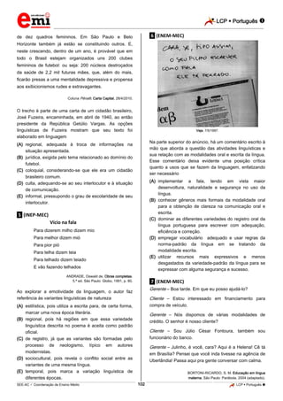 LCP  Português 
_________________________________________________________________________________________________________________________
___________________________________________________________________________________________________________________________________________________________________________________________________________________________________________________________________________________________________________________________________________________________________________________________________________________________ _____________________________________________________________________________________________________________
SEE-AC  Coordenação de Ensino Médio LCP  Português 102
de dez quadros femininos. Em São Paulo e Belo
Horizonte também já estão se constituindo outros. E,
neste crescendo, dentro de um ano, é provável que em
todo o Brasil estejam organizados uns 200 clubes
femininos de futebol: ou seja: 200 núcleos destroçados
da saúde de 2,2 mil futuras mães, que, além do mais,
ﬁcarão presas a uma mentalidade depressiva e propensa
aos exibicionismos rudes e extravagantes.
Coluna Pênalti. Carta Capital, 28/4/2010.
O trecho é parte de uma carta de um cidadão brasileiro,
José Fuzeira, encaminhada, em abril de 1940, ao então
presidente da República Getúlio Vargas. As opções
linguísticas de Fuzeira mostram que seu texto foi
elaborado em linguagem
(A) regional, adequada à troca de informações na
situação apresentada.
(B) jurídica, exigida pelo tema relacionado ao domínio do
futebol.
(C) coloquial, considerando-se que ele era um cidadão
brasileiro comum.
(D) culta, adequando-se ao seu interlocutor e à situação
de comunicação.
(E) informal, pressupondo o grau de escolaridade de seu
interlocutor.
.5. (INEP-MEC)
Vício na fala
Para dizerem milho dizem mio
Para melhor dizem mió
Para pior pió
Para telha dizem teia
Para telhado dizem teiado
E vão fazendo telhados
ANDRADE, Oswald de. Obras completas.
5.ª ed. São Paulo: Globo, 1991, p. 80.
Ao explorar a emotividade da linguagem, o autor faz
referência às variantes linguísticas de natureza
(A) estilística, pois utiliza a escrita para, de certa forma,
marcar uma nova época literária.
(B) regional, pois há regiões em que essa variedade
linguística descrita no poema é aceita como padrão
oficial.
(C) de registro, já que as variantes são formadas pelo
processo de neologismo, típico em autores
modernistas.
(D) sociocultural, pois revela o conflito social entre as
variantes de uma mesma língua.
(E) temporal, pois marca a variação linguística de
diferentes épocas.
.6. (ENEM-MEC)
Veja, 7/5/1997.
Na parte superior do anúncio, há um comentário escrito à
mão que aborda a questão das atividades linguísticas e
sua relação com as modalidades oral e escrita da língua.
Esse comentário deixa evidente uma posição crítica
quanto a usos que se fazem da linguagem, enfatizando
ser necessário
(A) implementar a fala, tendo em vista maior
desenvoltura, naturalidade e segurança no uso da
língua.
(B) conhecer gêneros mais formais da modalidade oral
para a obtenção de clareza na comunicação oral e
escrita.
(C) dominar as diferentes variedades do registro oral da
língua portuguesa para escrever com adequação,
eficiência e correção.
(D) empregar vocabulário adequado e usar regras da
norma-padrão da língua em se tratando da
modalidade escrita.
(E) utilizar recursos mais expressivos e menos
desgastados da variedade-padrão da língua para se
expressar com alguma segurança e sucesso.
.7. (ENEM-MEC)
Gerente – Boa tarde. Em que eu posso ajudá-lo?
Cliente – Estou interessado em financiamento para
compra de veículo.
Gerente – Nós dispomos de várias modalidades de
crédito. O senhor é nosso cliente?
Cliente – Sou Júlio César Fontoura, também sou
funcionário do banco.
Gerente – Julinho, é você, cara? Aqui é a Helena! Cê tá
em Brasília? Pensei que você inda tivesse na agência de
Uberlândia! Passa aqui pra gente conversar com calma.
BORTONI-RICARDO, S. M. Educação em língua
materna. São Paulo: Parábola, 2004 (adaptado).
 