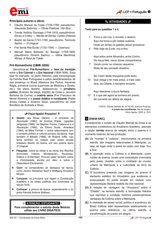 LCP  Português 
_________________________________________________________________________________________________________________________
___________________________________________________________________________________________________________________________________________________________________________________________________________________________________________________________________________________________________________________________________________________________________________________________________________________________ _____________________________________________________________________________________________________________
SEE-AC  Coordenação de Ensino Médio LCP  Português 142
Principais autores e obras
 Cláudio Manuel da Costa (1729-1789; pseudônimo:
Glauceste Satúrnio) — Obras Poéticas; Vila Rica
 Tomás Antônio Gonzaga (1744-1810; pseudônimos:
Dirceu e Critilo) — Marília de Dirceu; Cartas Chilenas
 Basílio da Gama (1741-1795; pseudônimo: Termindo
Sipílio) — O Uraguai
 Frei Santa Rita Durão (1722-1784) — Caramuru
 Manuel Maria Barbosa du Bocage (1765-1805;
pseudônimo: Elmano Sadino) — Idílios Marítimos;
Rimas; A Pena de Talião
Pré-Romantismo (1808-1836)
Denomina-se Pré-Romantismo a fase de transição
entre a Era Colonial e a Era Nacional (1808-1836). Essa
fase foi marcada, no plano histórico, pela transmigração
da Família Real Portuguesa e pelos desdobramentos de
sua presença no Brasil (Abertura dos Portos, Imprensa
Régia, primeiros cursos superiores de Medicina e Direito,
etc.). No plano literário, destacam-se: o jornalismo
político (Evaristo da Veiga, Hipólito da Costa e Januário
Barbosa da Cunha); a oratória sacra (Frei Francisco de
Monte Alverne) e a poesia didática e moralizante (Padre
Sousa Caldas e Américo Elísio, pseudônimo de José
Bonifácio de Andrada e Silva).
 Fique ligado! Pesquise! 
 Assistir: aos filmes Danton – O processo da
Revolução (1982), de Andrzej Wajda; Ligações
perigosas (1988), de Stephen Frears; Casanova e a
Revolução (1982), de Ettore Scola; Amadeus
(1984), de Milos Forman — todos relacionados com
o contexto político e cultural europeu da época. Veja
também A Missão (1986), de Roland Joffé, cujo
tema também foi tratado pelo poeta árcade
brasileiro Basílio da Gama, em seu poema épico
O Uraguai.
 Pesquisar: sobre as ideias e as obras dos filósofos
iluministas Voltaire, Montesquieu, Rousseau,
Diderot e D’Alembert. Procure saber também sobre
a Enciclopédia, escrita por eles, e sobre o
Despotismo Esclarecido.
 Ouvir: os compositores de destaque da época,
como Johann Sebastian Bach e Wolfgang Amadeus
Mozart.
 Comparar: os princípios que regem a Constituição
brasileira e as ideias políticas dos iluministas do
século XVIII.
 Conhecer: a pintura da época, especialmente a do
pintor francês Antoine Watteau.
 *ATENÇÃO, ESTUDANTE!* 
Para complementar o estudo deste Módulo,
utilize seu LIVRO DIDÁTICO.
*********** ATIVIDADES ***********
Texto para as questões 1 e 2.
01 Torno a ver-vos, ó montes; o destino
02 Aqui me torna a pôr nestes outeiros,
03 Onde um tempo os gabões deixei grosseiros
04 Pelo traje da Corte, rico e fino.
05 Aqui estou entre Almendro, entre Corino,
06 Os meus fiéis, meus doces companheiros,
07 Vendo correr os míseros vaqueiros
08 Atrás de seu cansado desatino.
09 Se o bem desta choupana pode tanto,
10 Que chega a ter mais preço, e mais valia
11 Que, da Cidade, o lisonjeiro encanto,
12 Aqui descanse a louca fantasia,
13 E o que até agora se tornava em pranto
14 Se converta em afetos de alegria.
COSTA, Cláudio Manoel da. In: FILHO, Domício Proença.
A poesia dos inconfidentes. Rio de Janeiro:
Nova Aguilar, 2002, p. 78-9.
.1. (ENEM-MEC)
Considerando o soneto de Cláudio Manoel da Costa e os
elementos constitutivos do Arcadismo brasileiro, assinale
a opção correta acerca da relação entre o poema e o
momento histórico de sua produção.
(A) Os “montes” e “outeiros”, mencionados na primeira
estrofe, são imagens relacionadas à Metrópole, ou
seja, ao lugar onde o poeta se vestiu com traje “rico
e fino”.
(B) A oposição entre a Colônia e a Metrópole, como
núcleo do poema, revela uma contradição vivenciada
pelo poeta, dividido entre a civilidade do mundo
urbano da Metrópole e a rusticidade da terra da
Colônia.
(C) O bucolismo presente nas imagens do poema é
elemento estético do Arcadismo que evidencia a
preocupação do poeta árcade em realizar uma
representação literária realista da vida nacional.
(D) A relação de vantagem da “choupana” sobre a
“Cidade”, na terceira estrofe, é formulação literária
que reproduz a condição histórica paradoxalmente
vantajosa da Colônia sobre a Metrópole.
(E) A realidade de atraso social, político e econômico do
Brasil Colônia está representada esteticamente no
poema pela referência, na última estrofe, à
transformação do pranto em alegria.
 