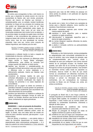 LCP  Português 
_________________________________________________________________________________________________________________________
___________________________________________________________________________________________________________________________________________________________________________________________________________________________________________________________________________________________________________________________________________________________________________________________________________________________ _____________________________________________________________________________________________________________
SEE-AC  Coordenação de Ensino Médio LCP  Português 105
.14. (ENEM-MEC)
Há certos usos consagrados na fala, e até mesmo na
escrita, que, a depender do estrato social e do nível de
escolaridade do falante, são, sem dúvida, previsíveis.
Ocorrem até mesmo em falantes que dominam a
variedade-padrão, pois, na verdade, revelam tendências
existentes na língua em seu processo de mudança que
não podem ser bloqueadas em nome de um “ideal
linguístico” que estaria representado pelas regras da
gramática normativa. Usos como ter por haver em
construções existenciais (tem muitos livros na estante), o
do pronome objeto na posição de sujeito (para mim fazer
o trabalho), a não concordância das passivas com se
(aluga-se casas) são indícios da existência, não de uma
norma única, mas de uma pluralidade de normas,
entendida, mais uma vez, norma como conjunto de
hábitos linguísticos, sem implicar juízo de valor.
CALLOU, D. Gramática, variação e normas. In: VIEIRA, S. R.;
BRANDÃO, S. (orgs.). Ensino de gramática: descrição e uso.
São Paulo: Contexto, 2007 (fragmento).
Considerando a reflexão trazida no texto a respeito da
multiplicidade do discurso, verifica-se que
(A) estudantes que não conhecem as diferenças entre
língua escrita e língua falada empregam,
indistintamente, usos aceitos na conversa com
amigos quando vão elaborar um texto escrito.
(B) falantes que dominam a variedade-padrão do
português do Brasil demonstram usos que confirmam
a diferença entre a norma idealizada e a
efetivamente praticada, mesmo por falantes mais
escolarizados.
(C) moradores de diversas regiões do país que
enfrentam dificuldades ao se expressar na escrita
revelam a constante modificação das regras de
emprego de pronomes e os casos especiais de
concordância.
(D) pessoas que se julgam no direito de contrariar a
gramática ensinada na escola gostam de apresentar
usos não aceitos socialmente para esconderem seu
desconhecimento da norma-padrão.
(E) usuários que desvendam os mistérios e sutilezas da
língua portuguesa empregam formas do verbo ter
quando, na verdade, deveriam usar formas do verbo
haver, contrariando as regras gramaticais.
.15. (ENEM-MEC)
MANDIOCA — mais um presente da Amazônia
Aipim, castelinha, macaxeira, maniva, maniveira. As
designações da Manihot utilissima podem variar de
região, no Brasil, mas uma delas deve ser levada em
conta em todo o território nacional: pão-de-pobre — e por
motivos óbvios.
Rica em fécula, a mandioca — uma planta rústica e
nativa da Amazônia disseminada no mundo inteiro,
especialmente pelos colonizadores portugueses — é a
base de sustento de muitos brasileiros e o único alimento
disponível para mais de 600 milhões de pessoas em
vários pontos do planeta, e em particular em algumas
regiões da África.
O melhor do Globo Rural, fev. 2005 (fragmento).
De acordo com o texto, há no Brasil uma variedade de
nomes para a Manihot utilissima, nome científico da
mandioca. Esse fenômeno revela que
(A) existem variedades regionais para nomear uma
mesma espécie de planta.
(B) mandioca é nome específico para a espécie
existente na região amazônica.
(C) “pão-de-pobre” é designação específica para a
planta da região amazônica.
(D) os nomes designam espécies diferentes da planta,
conforme a região.
(E) a planta é nomeada conforme as particularidades
que apresenta.
.16. (ENEM-MEC)
Motivadas ou não historicamente, normas prestigiadas
ou estigmatizadas pela comunidade sobrepõem-se ao
longo do território, seja numa relação de oposição, seja
de complementaridade, sem, contudo, anular a
interseção de usos que configuram uma norma nacional
distinta da do português europeu. Ao focalizar essa
questão, que opõe não só as normas do português de
Portugal às normas do português brasileiro, mas também
as chamadas normas cultas locais às populares ou
vernáculas, deve-se insistir na ideia de que essas
normas se consolidaram em diferentes momentos da
nossa história e que só a partir do século XVIII se pode
começar a pensar na bifurcação das variantes
continentais, ora em consequência de mudanças
ocorridas no Brasil, ora em Portugal, ora, ainda, em
ambos os territórios.
CALLOU, D. Gramática, variação e normas. In: VIEIRA, S. R.;
BRANDÃO, S. (orgs.). Ensino de gramática: descrição e uso.
São Paulo: Contexto, 2007 (adaptado).
O português do Brasil não é uma língua uniforme. A
variação linguística é um fenômeno natural, ao qual todas
as línguas estão sujeitas. Ao considerar as variedades
linguísticas, o texto mostra que as normas podem ser
aprovadas ou condenadas socialmente, chamando a
atenção do leitor para a
(A) desconsideração da existência das normas
populares pelos falantes da norma culta.
(B) difusão do português de Portugal em todas as
regiões do Brasil só a partir do século XVIII.
(C) existência de usos da língua que caracterizam uma
norma nacional do Brasil, distinta da de Portugal.
(D) inexistência de normas cultas locais e populares ou
vernáculas em um determinado país.
(E) necessidade de se rejeitar a ideia de que os usos
frequentes de uma língua devem ser aceitos.
 