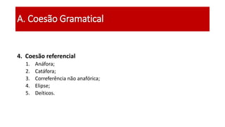 4. Coesão referencial
1. Anáfora;
2. Catáfora;
3. Correferência não anafórica;
4. Elipse;
5. Deíticos.
A. Coesão Gramatical
 