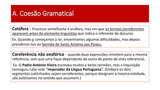 Catáfora - Processo semelhante à anáfora, mas em que os termos correferentes
aparecem antes do elemento linguístico que indica o referente do discurso
Ex. Quando o começamos a ler, encontramos algumas dificuldades, mas depois
prendemo-nos ao Sermão de Santo António aos Peixes.
A. Coesão Gramatical
Coreferência não anafórica - quando duas expressões remetem para a mesma
referência, sem que uma fique dependente da outra do ponto de vista referencial.
Ex. O Padre António Vieira escreveu muitos e belos sermões, mas a Inquisição
conseguiu calar este “Imperador da Língua Portuguesa”. (Embora os dois
segmentos sublinhados sejam correferentes, porque designam a mesma entidade,
são autónomos no sentido que assumem.)
 