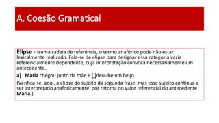 A. Coesão Gramatical
Elipse - Numa cadeia de referência, o termo anafórico pode não estar
lexicalmente realizado. Fala-se de elipse para designar essa categoria vazia
referencialmente dependente, cuja interpretação convoca necessariamente um
antecedente.
a) Maria chegou junto da mãe e [ ]deu-lhe um beijo.
(Verifica-se, aqui, a elipse do sujeito da segunda frase, mas esse sujeito continua a
ser interpretado anaforicamente, por retoma do valor referencial do antecedente
Maria.)
 