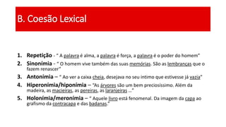 1. Repetição - “ A palavra é alma, a palavra é força, a palavra é o poder do homem”
2. Sinonímia - “ O homem vive também das suas memórias. São as lembranças que o
fazem renascer”
3. Antonímia – “ Ao ver a caixa cheia, desejava no seu intimo que estivesse já vazia”
4. Hiperonímia/hiponímia – “As árvores são um bem preciosíssimo. Além da
madeira, as macieiras, as pereiras, as laranjeiras …”
5. Holonímia/meronímia – “ Aquele livro está fenomenal. Da imagem da capa ao
grafismo da contracapa e das badanas.”
B. Coesão Lexical
 