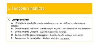 1. Funções sintáticas
F. Complemento
A. Complemento direto – (substituível por o, a ,os , as) – O Francisco plantou uma
macieira.
B. Complemento indireto – (substituível por lhe/lhes) – Vou comprar um anel à Mariana.
C. Complemento Obliquo – Eu gosto de gelado de morango.
D. Complemento agente da passiva – O reality-show foi visto por muita gente.
E. Complemento do adjetivo - Ela ficou felicíssima com a nota.
 