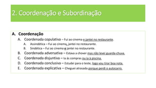 2. Coordenação e Subordinação
A. Coordenação
A. Coordenada copulativa – Fui ao cinema e jantei no restaurante.
A. Assindética – Fui ao cinema, jantei no restaurante.
B. Sindética – Fui ao cinema e jantei no restaurante.
B. Coordenada adversativa – Estava a chover mas não levei guarda-chuva.
C. Coordenada disjuntiva – Ia ás compras ou ia à piscina.
D. Coordenada conclusiva – Estudei para o teste, logo vou tirar boa nota.
E. Coordenada explicativa – Cheguei atrasada porque perdi o autocarro.
 