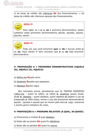CURSO EM PDF – LÍNGUA PORTUGUESA PARA O CESPE/UNB
                        Profa. Fernanda Santos

c) As taxas de crédito são inferiores às dos financiamentos. = As
taxas de crédito são inferiores àquelas dos financiamentos.



          DICA !!!

          Para saber se o a ou as é pronome demonstrativo, basta
substituir pelos pronomes demonstrativos aquele, aqueles, aquela,
aquelas, aquilo.


          DICA !!!

        Toda vez que você encontrar que ou de e houver antes a
ou as, fique alerta! É bem provável que a ou as seja pronome
demonstrativo.




3- PREPOSIÇÃO A + PRONOMES DEMONSTRATIVOS (AQUELE
(S), AQUELA (S), AQUILO)


a) Refiro-me àquele carro.

b) Aludimos àqueles que passaram.

c) Obedeço àquela regra.

     Nos exemplos acima, percebemos que os TERMOS REGENTES
(refiro-me – quem se refere, se refere a; aludimos (quem alude,
alude a; obedeço – quem obedece, quem obedece a) pedem o uso da
preposição a. Além disso, temos o uso dos pronomes demonstrativos
aquele, aqueles e aquela que se iniciam pela letra a. Logo, usaremos
o acento grave indicativo de crase.


4- PREPOSIÇÃO A + PRONOME RELATIVO (A QUAL, AS QUAIS)

a) Procuramos a mulher à qual obedeço.

b) Estas são as jovens às quais fiz referência.

c) Estas são as paixões às quais fui nocivo.

         www.canaldosconcursos.com.br/curso_pdf                10
 