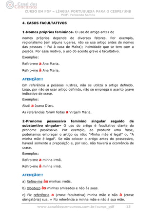 CURSO EM PDF – LÍNGUA PORTUGUESA PARA O CESPE/UNB
                         Profa. Fernanda Santos


4. CASOS FACULTATIVOS

1-Nomes próprios femininos- O uso do artigo antes de
nomes próprios depende de diversos fatores. Por exemplo,
regionalismo (em alguns lugares, não se usa artigo antes de nomes
das pessoas – Fui à casa de Maíra); intimidade que se tem com a
pessoa. Por esse motivo, o uso do acento grave é facultativo.
Exemplos:

Refiro-me a Ana Maria.

Refiro-me à Ana Maria.

ATENÇÃO!!!
Em referência a pessoas ilustres, não se utiliza o artigo definido.
Logo, por não se usar artigo definido, não se emprega o acento grave
indicativo de crase.
Exemplos:

Aludi a Joana D’arc.

As referências foram feitas a Virgem Maria.

2-Pronome    possessivo     feminino      singular   seguido     de
substantivo singular- O uso do artigo é facultativo diante do
pronome possessivo. Por exemplo, ao produzir uma frase,
poderíamos empregar o artigo ou não: “Minha mãe é legal” ou “A
minha mãe é legal”. Se não colocar o artigo antes do possessivo,
haverá somente a preposição e, por isso, não haverá a ocorrência de
crase.
Exemplos:

Refiro-me a minha irmã.

Refiro-me à minha irmã.

ATENÇÃO!!!

a) Refiro-me às minhas irmãs.

b) Obedeço às minhas amizades e não às suas.

c) Fiz referência a (crase facultativa) minha mãe e não à (crase
obrigatória) sua. = Fiz referência a minha mãe e não à sua mãe.

         www.canaldosconcursos.com.br/curso_pdf                13
 