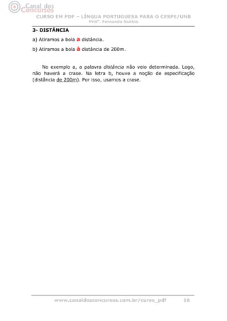 CURSO EM PDF – LÍNGUA PORTUGUESA PARA O CESPE/UNB
                        Profa. Fernanda Santos

3- DISTÂNCIA

a) Atiramos a bola a distância.

b) Atiramos a bola à distância de 200m.


     No exemplo a, a palavra distância não veio determinada. Logo,
não haverá a crase. Na letra b, houve a noção de especificação
(distância de 200m). Por isso, usamos a crase.




         www.canaldosconcursos.com.br/curso_pdf              16
 
