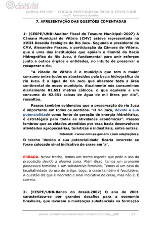 CURSO EM PDF – LÍNGUA PORTUGUESA PARA O CESPE/UNB
                        Profa. Fernanda Santos

       7. APRESENTAÇÃO DAS QUESTÕES COMENTADAS


1- (CESPE/UNB–Auditor Fiscal do Tesouro Municipal–2007) A
Câmara Municipal de Vitória (CMV) esteve representada na
XVIII Descida Ecológica do Rio Jucu. Segundo o presidente da
CMV, Alexandre Passos, a participação da Câmara de Vitória,
que é uma das instituições que apóiam o Comitê da Bacia
Hidrográfica do Rio Jucu, é fundamental para unir esforços
junto a outros órgãos e entidades, no intuito de preservar e
recuperar o rio.
     “A cidade de Vitória é o município que tem o maior
consumo entre todos os abastecidos pela bacia hidrográfica do
rio Jucu. É a água do rio Jucu que abastece toda a área
continental do nosso município. Atualmente nós consumimos
diariamente 82.651 metros cúbicos, o que equivale a um
consumo de 82.651 caixas de água de mil litros por dia”,
ressaltou.
     Passos também evidenciou que a preservação do rio Jucu
é importante em todos os sentidos. “O rio Jucu, devido a sua
potencialidade como fonte de geração de energia hidrelétrica,
é estratégico para todas as atividades econômicas”. Passos
lembrou que as cidades atendidas por essa bacia desenvolvem
atividades agropecuárias, turísticas e industriais, entre outras.
                      Internet: <www.cmv.es.gov.br> (com adaptações).

O trecho ‘devido a sua potencialidade’ ficaria incorreto se
fosse colocado sinal indicativo de crase em ‘a’.


ERRADA. Nesse trecho, temos um termo regente que pede o uso da
preposição devido a alguma coisa. Além disso, temos um pronome
possessivo feminino + um substantivo feminino. Temos aí um caso de
facultatividade do uso do artigo. Logo, a crase também é facultativa.
A questão diz que é incorreto o sinal indicativo de crase, mas não é. É
correto.


2- (CESPE/UNB-Banco do Brasil-2002) O ano de 2001
caracterizou-se por grandes desafios para a economia
brasileira, que levaram a mudanças substanciais na formação


         www.canaldosconcursos.com.br/curso_pdf                   17
 
