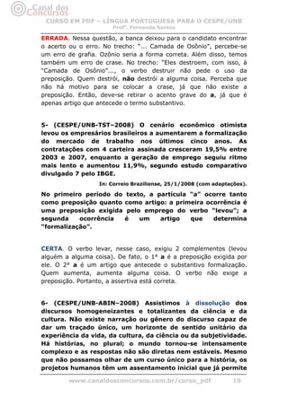 CURSO EM PDF – LÍNGUA PORTUGUESA PARA O CESPE/UNB
                      Profa. Fernanda Santos

ERRADA. Nessa questão, a banca deixou para o candidato encontrar
o acerto ou o erro. No trecho: “... Camada de Osônio”, percebe-se
um erro de grafia. Ozônio seria a forma correta. Além disso, temos
também um erro de crase. No trecho: “Eles destroem, com isso, à
“Camada de Osônio”..., o verbo destruir não pede o uso da
preposição. Quem destrói, não destrói a alguma coisa. Perceba que
não há motivo para se colocar a crase, já que não existe a
preposição. Então, deve-se retirar o acento grave do a, já que é
apenas artigo que antecede o termo substantivo.


5- (CESPE/UNB-TST–2008) O cenário econômico otimista
levou os empresários brasileiros a aumentarem a formalização
do mercado de trabalho nos últimos cinco anos. As
contratações com 4 carteira assinada cresceram 19,5% entre
2003 e 2007, enquanto a geração de emprego seguiu ritmo
mais lento e aumentou 11,9%, segundo estudo comparativo
divulgado 7 pelo IBGE.
                  In: Correio Braziliense, 25/1/2008 (com adaptações).

No primeiro período do    texto, a partícula “a” ocorre tanto
como preposição quanto    como artigo: a primeira ocorrência é
uma preposição exigida     pelo emprego do verbo “levou”; a
segunda    ocorrência     é    um   artigo   que    determina
“formalização”.


CERTA. O verbo levar, nesse caso, exigiu 2 complementos (levou
alguém a alguma coisa). De fato, o 1° a é a preposição exigida por
ele. O 2° a é um artigo que antecede o substantivo formalização.
Quem aumenta, aumenta alguma coisa. O verbo não exige a
preposição. Portanto, a assertiva está correta.


6- (CESPE/UNB-ABIN–2008) Assistimos à dissolução dos
discursos homogeneizantes e totalizantes da ciência e da
cultura. Não existe narração ou gênero do discurso capaz de
dar um traçado único, um horizonte de sentido unitário da
experiência da vida, da cultura, da ciência ou da subjetividade.
Há histórias, no plural; o mundo tornou-se intensamente
complexo e as respostas não são diretas nem estáveis. Mesmo
que não possamos olhar de um curso único para a história, os
projetos humanos têm um assentamento inicial que já permite

        www.canaldosconcursos.com.br/curso_pdf                   19
 