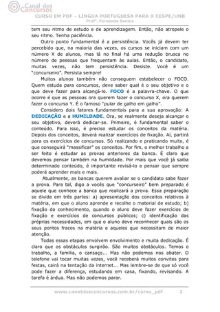 CURSO EM PDF – LÍNGUA PORTUGUESA PARA O CESPE/UNB
                         Profa. Fernanda Santos

tem seu ritmo de estudo e de aprendizagem. Então, não atropele o
seu ritmo. Tenha paciência.
     Outro ponto fundamental é a persistência. Vocês já devem ter
percebido que, na maioria das vezes, os cursos se iniciam com um
número X de alunos, mas lá no final há uma redução brusca no
número de pessoas que frequentam às aulas. Então, o candidato,
muitas vezes, não tem persistência. Desiste. Você é um
“concurseiro”. Persista sempre!
     Muitos alunos também não conseguem estabelecer o FOCO.
Quem estuda para concursos, deve saber qual é o seu objetivo e o
que deve fazer para alcançá-lo. FOCO é a palavra-chave. O que
ocorre é que as pessoas ora querem fazer o concurso X, ora querem
fazer o concurso Y. É o famoso “pular de galho em galho”.
     Considero dois fatores fundamentais para a sua aprovação: A
DEDICAÇÃO e a HUMILDADE. Ora, se realmente deseja alcançar o
seu objetivo, deverá dedicar-se. Primeiro, é fundamental saber o
conteúdo. Para isso, é preciso estudar os conceitos da matéria.
Depois dos conceitos, deverá realizar exercícios de fixação. Aí, partirá
para os exercícios de concursos. Só realizando e praticando muito, é
que conseguirá “massificar” os conceitos. Por fim, o melhor trabalho a
ser feito é estudar as provas anteriores da banca. É claro que
devemos pensar também na humildade. Por mais que você já saiba
determinado conteúdo, é importante revisá-lo e pensar que sempre
poderá aprender mais e mais.
      Atualmente, as bancas querem avaliar se o candidato sabe fazer
a prova. Para tal, digo a vocês que “concurseiro” bem preparado é
aquele que conhece a banca que realizará a prova. Essa preparação
se divide em três partes: a) apresentação dos conceitos relativos à
matéria, em que o aluno aprende e recolhe o material de estudo; b)
fixação do conhecimento, quando o aluno deve fazer exercícios de
fixação e exercícios de concursos públicos; c) identificação das
próprias necessidades, em que o aluno deve reconhecer quais são os
seus pontos fracos na matéria e aqueles que necessitam de maior
atenção.
     Todas essas etapas envolvem envolvimento e muita dedicação. É
claro que os obstáculos surgirão. São muitos obstáculos. Temos o
trabalho, a família, o cansaço... Mas não podemos nos abater. O
telefone vai tocar muitas vezes, você receberá muitos convites para
festas, cairá na tentação da internet... Mas lembre-se de que só você
pode fazer a diferença, estudando em casa, fixando, revisando. A
tarefa é árdua. Mas não podemos parar.


          www.canaldosconcursos.com.br/curso_pdf                   2
 