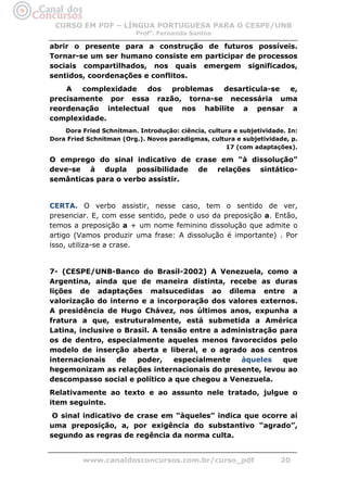 CURSO EM PDF – LÍNGUA PORTUGUESA PARA O CESPE/UNB
                          Profa. Fernanda Santos

abrir o presente para a construção de futuros possíveis.
Tornar-se um ser humano consiste em participar de processos
sociais compartilhados, nos quais emergem significados,
sentidos, coordenações e conflitos.
    A   complexidade  dos  problemas desarticula-se e,
precisamente por essa razão, torna-se necessária uma
reordenação intelectual que nos habilite a pensar a
complexidade.
    Dora Fried Schnitman. Introdução: ciência, cultura e subjetividade. In:
Dora Fried Schnitman (Org.). Novos paradigmas, cultura e subjetividade, p.
                                                    17 (com adaptações).

O emprego do sinal indicativo de crase em “à dissolução”
deve-se à dupla possibilidade de relações sintático-
semânticas para o verbo assistir.


CERTA. O verbo assistir, nesse caso, tem o sentido de ver,
presenciar. E, com esse sentido, pede o uso da preposição a. Então,
temos a preposição a + um nome feminino dissolução que admite o
artigo (Vamos produzir uma frase: A dissolução é importante) . Por
isso, utiliza-se a crase.


7- (CESPE/UNB-Banco do Brasil-2002) A Venezuela, como a
Argentina, ainda que de maneira distinta, recebe as duras
lições de adaptações malsucedidas ao dilema entre a
valorização do interno e a incorporação dos valores externos.
A presidência de Hugo Chávez, nos últimos anos, expunha a
fratura a que, estruturalmente, está submetida a América
Latina, inclusive o Brasil. A tensão entre a administração para
os de dentro, especialmente aqueles menos favorecidos pelo
modelo de inserção aberta e liberal, e o agrado aos centros
internacionais    de   poder,    especialmente   àqueles    que
hegemonizam as relações internacionais do presente, levou ao
descompasso social e político a que chegou a Venezuela.
Relativamente ao texto e ao assunto nele tratado, julgue o
item seguinte.
 O sinal indicativo de crase em “àqueles” indica que ocorre aí
uma preposição, a, por exigência do substantivo “agrado”,
segundo as regras de regência da norma culta.


          www.canaldosconcursos.com.br/curso_pdf                     20
 