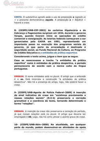 CURSO EM PDF – LÍNGUA PORTUGUESA PARA O CESPE/UNB
                       Profa. Fernanda Santos



CERTA. O substantivo agrado pede o uso da preposição a (agrado a)
+ o pronome demonstrativo aquele. A preposição a + AQUELE =
haverá a crase.


8- (CESPE/UNB-CEF-2002) As carteiras Hipotecária e de
Cobrança e Pagamentos surgiram em 1934, durante o governo
Vargas, quando tiveram início as operações de crédito
comercial e consignação. As loterias federais começaram a ser
gerenciadas pela CAIXA em 1961, representando um
importante passo na execução dos programas sociais do
governo, já que parte da arrecadação é destinada à
seguridade social, ao Fundo Nacional de Cultura, ao Programa
de Crédito Educativo e a entidades de prática esportiva.
Considerando o texto acima, julgue o item que se segue.
Caso se reescrevesse o trecho "a entidades de prática
esportiva" como à entidades de prática desportiva, o período
permaneceria de acordo com a norma culta da língua
portuguesa.


ERRADA. O nome entidades está no plural. O artigo que o antecede
é o as. Está incorreta a construção “à entidades de prática
desportiva”. Não há a presença do artigo, logo, não poderá haver a
crase.


9- (CESPE/UNB-Agente de Polícia Federal–2009) A inserção
do sinal indicativo de crase em “existimos previamente a
nossas relações sociais” (R.3-4) preservaria a correção
gramatical e a coerência do texto, tornando determinado o
termo “relações”.


ERRADA. A inserção da crase não preservaria a correção do período,
já que nossas relações está no plural. O artigo que deveria ser
empregado é AS. Logo, não há como utilizar o acento grave de crase.


10- (CESPE/UNB-Abin–2008) Na atualidade, em qualquer
parte do mundo, podem desenvolver-se atividades de apoio

         www.canaldosconcursos.com.br/curso_pdf               21
 