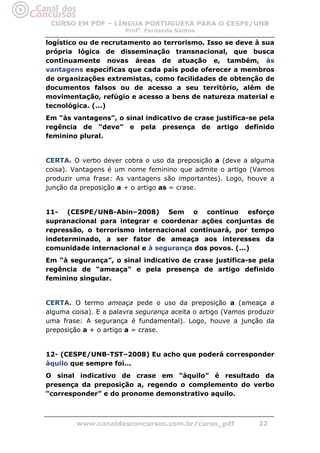 CURSO EM PDF – LÍNGUA PORTUGUESA PARA O CESPE/UNB
                       Profa. Fernanda Santos

logístico ou de recrutamento ao terrorismo. Isso se deve à sua
própria lógica de disseminação transnacional, que busca
continuamente novas áreas de atuação e, também, às
vantagens específicas que cada país pode oferecer a membros
de organizações extremistas, como facilidades de obtenção de
documentos falsos ou de acesso a seu território, além de
movimentação, refúgio e acesso a bens de natureza material e
tecnológica. (...)
Em “às vantagens”, o sinal indicativo de crase justifica-se pela
regência de “deve” e pela presença de artigo definido
feminino plural.


CERTA. O verbo dever cobra o uso da preposição a (deve a alguma
coisa). Vantagens é um nome feminino que admite o artigo (Vamos
produzir uma frase: As vantagens são importantes). Logo, houve a
junção da preposição a + o artigo as = crase.


11- (CESPE/UNB-Abin–2008) Sem o contínuo esforço
supranacional para integrar e coordenar ações conjuntas de
repressão, o terrorismo internacional continuará, por tempo
indeterminado, a ser fator de ameaça aos interesses da
comunidade internacional e à segurança dos povos. (...)
Em “à segurança”, o sinal indicativo de crase justifica-se pela
regência de “ameaça” e pela presença de artigo definido
feminino singular.


CERTA. O termo ameaça pede o uso da preposição a (ameaça a
alguma coisa). E a palavra segurança aceita o artigo (Vamos produzir
uma frase: A segurança é fundamental). Logo, houve a junção da
preposição a + o artigo a = crase.


12- (CESPE/UNB-TST–2008) Eu acho que poderá corresponder
àquilo que sempre foi...
O sinal indicativo de crase em “àquilo” é resultado da
presença da preposição a, regendo o complemento do verbo
“corresponder” e do pronome demonstrativo aquilo.



         www.canaldosconcursos.com.br/curso_pdf                22
 
