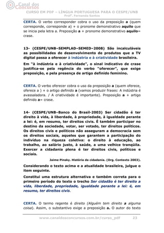 CURSO EM PDF – LÍNGUA PORTUGUESA PARA O CESPE/UNB
                        Profa. Fernanda Santos

CERTA. O verbo corresponder cobra o uso da preposição a (quem
corresponde, corresponde a) + o pronome demonstrativo aquilo que
se inicia pela letra a. Preposição a + pronome demonstrativo aquilo=
crase.


13- (CESPE/UNB–SEMPLAD–SEMED–2008) São incalculáveis
as possibilidades de desenvolvimento de produtos que a TV
digital passa a oferecer à indústria e à criatividade brasileira.
Em “à indústria e à criatividade”, o sinal indicativo de crase
justifica-se pela regência do verbo “oferecer”, que exige
preposição, e pela presença de artigo definido feminino.


CERTA. O verbo oferecer cobra o uso da preposição a (quem oferece,
oferece a ) + o artigo definido a (vamos produzir frases: A indústria é
avassaladora. / A criatividade é importante). Preposição a + artigo
definido a= crase.


14- (CESPE/UNB–Banco do Brasil-2003) Ser cidadão é ter
direito à vida, à liberdade, à propriedade, à igualdade perante
a lei: é, em resumo, ter direitos civis. É também participar no
destino da sociedade, votar, ser votado, ter direitos políticos.
Os direitos civis e políticos não asseguram a democracia sem
os direitos sociais, aqueles que garantem a participação do
indivíduo na riqueza coletiva: o direito à educação, ao
trabalho, ao salário justo, à saúde, a uma velhice tranqüila.
Exercer a cidadania plena é ter direitos civis, políticos e
sociais.
               Jaime Pinsky. História da cidadania. (Org. Contexto 2003).

Considerando o texto acima e a atualidade brasileira, julgue o
item seguinte.
Constitui uma estrutura alternativa e também correta para o
primeiro período do texto o trecho Ser cidadão é ter direito a
vida, liberdade, propriedade, igualdade perante a lei: é, em
resumo, ter direitos civis.


CERTA. O termo regente é direito (Alguém tem direito a alguma
coisa). Assim, o substantivo exige a preposição a. O autor do texto

         www.canaldosconcursos.com.br/curso_pdf                    23
 