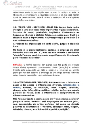 CURSO EM PDF – LÍNGUA PORTUGUESA PARA O CESPE/UNB
                       Profa. Fernanda Santos

determinou cada termo regido com o uso do artigo: a vida, a
liberdade, a propriedade, a igualdade perante a lei. Se você retirar
todos os determinantes, estará correta a assertiva. Aí, o a é apenas
preposição, sem crase.


15- (CESPE/UNB –DEFENSOR -2004) Não temos dado muita
atenção a uma de nossas mais importantes riquezas nacionais.
Trata-se de nosso patrimônio lingüístico. Exatamente as
línguas ou idiomas e dialetos falados em nosso país. Qual é a
situação atual e importância? Há proteção legal para eles? É o
que tentaremos analisar.
A respeito da organização do texto acima, julgue o seguinte
item.
Na linha 2, é gramaticalmente opcional o emprego do sinal
indicativo de crase em “a”, mas seu uso tornaria o sentido de
“atenção” menos genérico e mais especificamente direcionado
para “riquezas nacionais” .


ERRADA. O termo regente dar (verbo que faz parte da locução
temos dado) apresenta complemento direto (atenção) e indireto
(regido pela preposição a). Não é possível o emprego do acento
grave por não ser possível o emprego de um artigo definido feminino
antes daquela expressão. Logo, não haverá crase.


16- (CESPE/UNB–MPE/AM–2008) Ao conectar-se, o internauta
passa a ter acesso a informações diversas, relacionadas a
cultura, turismo, 25 educação, lazer, viagem, televisão,
cinema, arte, informática, política, religião, enfim, um mundo
paralelo ao nosso, onde a informação é compartilhada de
diferentes maneiras.
Não foi empregado o acento grave em “relacionadas a cultura”
porque o termo “cultura” está empregado em sentido geral,
sem anteposição de artigo definido, tal como as demais
palavras da enumeração — “turismo, educação, lazer, viagem,
televisão, cinema, arte, informática, política, religião”.




         www.canaldosconcursos.com.br/curso_pdf                24
 