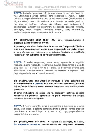 CURSO EM PDF – LÍNGUA PORTUGUESA PARA O CESPE/UNB
                        Profa. Fernanda Santos

CERTA. Quando queremos colocar um termo no sentido genérico,
não utilizamos o artigo definido para especificá-lo. Assim, o autor
utilizou a preposição cobrada pelo termo relacionadas (relacionadas a
alguma coisa), mas preferiu deixar o substantivo de modo genérico,
ou seja, é qualquer cultura. As palavras que pertencem à
enumeração também se encontram no sentido genérico turismo,
educação, lazer, viagem, televisão, cinema, arte, informática,
política, religião. Logo, a assertiva está correta.


17- (CESPE/UNB–SESA–2008)            Até   hoje   respondíamos       à
questão quando começa a vida?
A presença do sinal indicativo de crase em “à questão” indica
que o verbo responder, como está empregado no texto, exige
o uso de ao, se, mantida a coerência textual, o vocábulo
“questão” for substituído por questionamento.


CERTA. O verbo responder, nesse caso, apresenta a seguinte
regência: quem responde, responde a alguma coisa.Temos o uso da
preposição a + o artigo definido a = crase. Se trocarmos o verbo pelo
substantivo questionamento, também se mantém a regência: Até
hoje responderíamos ao questionamento.


18- (CESPE/UNB–TRT-2008) O instituto é uma garantia de
Primeiro Mundo à carreira dos funcionários públicos contra as
injunções políticas que certamente decorrem das mudanças de
governo.
O sinal indicativo de crase em “à carreira” justifica-se pela
regência da palavra “garantia” e pela presença de artigo
definido feminino singular.


CERTA. O termo garantia exige a preposição a (garantia a alguma
coisa. Além disso, a palavra carreira admite o artigo (vamos produzir
uma frase: a carreira é importante para todos). Logo, preposição a +
artigo definido a = crase.


19- (CESPE/UNB–TRT-2009) A capital dá exemplo, também,
às empresas privadas controladoras de pequenas centrais

         www.canaldosconcursos.com.br/curso_pdf                 25
 