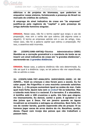 CURSO EM PDF – LÍNGUA PORTUGUESA PARA O CESPE/UNB
                        Profa. Fernanda Santos

elétricas e de projetos de biomassa, que poderiam se
enquadrar nesse sistema, fortalecendo a presença do Brasil no
mercado de créditos de carbono.
O emprego do sinal indicativo de crase em “às empresas”
justifica-se pela regência de “capital” e pela presença de
artigo definido feminino singular.


ERRADA. Nesse caso, não foi o termo capital que exigiu o uso da
preposição, mas sim o verbo dar que cobrou (dá alguma coisa a
alguém). O termo as empresas admite sim o uso do artigo, mas,
nesse caso, não foi a palavra capital que cobrou a preposição. Por
isso, a assertiva está incorreta.


20-     (CESPE/UNB–ANTAQ–Técnico         Administrativo–2009)
Mantêm-se a correção gramatical e a coerência do texto ao se
inserir um sinal indicativo de crase em “a grandes distâncias”,
escrevendo-se: à grandes distâncias.


ERRADA. Nesse caso, a palavra distância não veio determinada. Eu
não sei qual é a distância. Logo, se tal palavra não vier especificada,
não se admite a crase.


21- (CESPE/UNB–TRT–ANALISTA JUDICIÁRIO–2009) 13 DE
JUNHO... Vesti as crianças e eles foram para a escola. Eu fui
catar papel. No Frigorífico vi uma mocinha comendo salsichas
do lixo. (...) Os preços aumentam igual as ondas do mar. Cada
qual mais forte. Quem luta com as ondas? Só os tubarões. Mas
o tubarão mais feroz é o racional. É o terrestre. É o atacadista.
A lentilha está a 100 cruzeiros o quilo. Um fato que alegrou
me imensamente. Eu dancei, cantei e pulei. E agradeci o rei
dos juízes que é Deus. Foi em janeiro quando as águas
invadiram os armazéns e estragou os alimentos. Bem feito. Em
vez de vender barato, guarda esperando alta de preços: Vi os
homens jogar sacos de arroz dentro do rio. Bacalhau, queijo,
doces. Fiquei com inveja dos peixes que não trabalham e
passam bem.




         www.canaldosconcursos.com.br/curso_pdf                   26
 