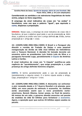 CURSO EM PDF – LÍNGUA PORTUGUESA PARA O CESPE/UNB
                        Profa. Fernanda Santos

  Carolina Maria de Jesus. Quarto de despejo: diário de uma favelada. São
                              Paulo: Ática, 2004, p. 54 (com adaptações)

Considerando os sentidos e as estruturas linguísticas do texto
acima, julgue os itens seguintes.
O emprego do sinal indicativo de crase em “as ondas” é
facultativo, uma vez que a palavra “igual”, que equivale a
como, dispensa a preposição.


ERRADA. Nesse caso, o emprego do sinal indicativo de crase não é
facultativo, já que o adjetivo igual pede o uso da preposição a. Além
disso, a palavra as ondas veio com o artigo definido as. Então, temos
preposição a + artigo as = crase.


22- (CESPE/UNB–MRE/IRbr/2009) O Brasil e o Paraguai vão
discutir a revisão do Tratado de Itaipu e uma possível
renegociação da dívida de US$ 19,6 bilhões da hidrelétrica
com o Tesouro Nacional. A decisão foi tomada durante um
encontro entre os presidentes Luiz Inácio Lula da Silva e o
paraguaio Fernando Lugo, paralelamente à Cúpula da América
Latina e Caribe.
O sinal indicativo de crase em “à Cúpula” justifica-se pela
regência de “paralelamente”, que exige preposição a, e pela
presença de artigo definido feminino singular.


CERTA. O termo paralelamente pede o uso da preposição a
(paralelamente a alguma coisa). E o termo cúpula aceita o artigo,
Logo, preposição a + artigo a = crase.


23- (CESPE/UNB–MRE/IRbr/2009) A Alemanha vai enfrentar
a pior recessão desde a 2.ª Guerra Mundial e já planeja, para
2009, um novo pacote de estímulo à economia. As medidas
serão anunciadas assim que o novo presidente norte-
americano, Barack Obama, tomar posse, no final de janeiro.
Há menos de um mês, o governo alemão anunciou um pacote
de medidas de US$ 63 bilhões para fortalecer a economia.
Agora, a oposição quer que outros 25 bilhões sejam usados no
pacote.


         www.canaldosconcursos.com.br/curso_pdf                    27
 
