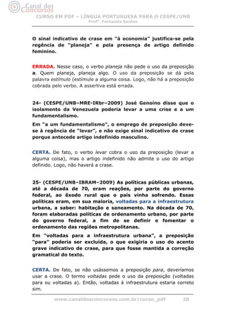CURSO EM PDF – LÍNGUA PORTUGUESA PARA O CESPE/UNB
                        Profa. Fernanda Santos



O sinal indicativo de crase em “à economia” justifica-se pela
regência de “planeja” e pela presença de artigo definido
feminino.


ERRADA. Nesse caso, o verbo planeja não pede o uso da preposição
a. Quem planeja, planeja algo. O uso da preposição se dá pela
palavra estímulo (estímulo a alguma coisa. Logo, não há a preposição
cobrada pelo verbo. A assertiva está errada.


24- (CESPE/UNB–MRE-IRbr–2009) José Genoíno disse que o
isolamento da Venezuela poderia levar a uma crise e a um
fundamentalismo.
Em “a um fundamentalismo”, o emprego de preposição deve-
se à regência de “levar”, e não exige sinal indicativo de crase
porque antecede artigo indefinido masculino.


CERTA. De fato, o verbo levar cobra o uso da preposição (levar a
alguma coisa), mas o artigo indefinido não admite o uso do artigo
definido. Logo, não haverá a crase.


25- (CESPE/UNB–IBRAM–2009) As políticas públicas urbanas,
até a década de 70, eram reações, por parte do governo
federal, ao êxodo rural que o país vinha sofrendo. Essas
políticas eram, em sua maioria, voltadas para a infraestrutura
urbana, a saber: habitação e saneamento. Na década de 70,
foram elaboradas políticas de ordenamento urbano, por parte
do governo federal, a fim de se definir e fomentar o
ordenamento das regiões metropolitanas.
Em “voltadas para a infraestrutura urbana”, a preposição
“para” poderia ser excluída, o que exigiria o uso do acento
grave indicativo de crase, para que fosse mantida a correção
gramatical do texto.


CERTA. De fato, se não usássemos a preposição para, deveríamos
usar a crase. O termo voltadas pede o uso da preposição (voltadas
para ou voltadas a). Então, voltadas à infraestrutura estaria correto
sim.

         www.canaldosconcursos.com.br/curso_pdf                 28
 