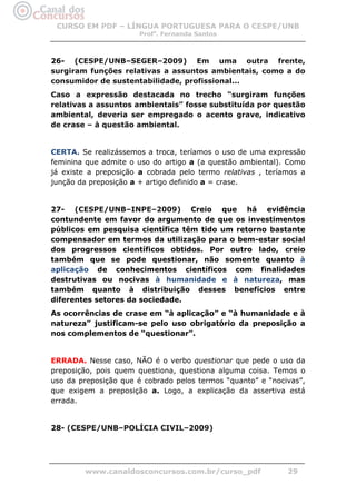 CURSO EM PDF – LÍNGUA PORTUGUESA PARA O CESPE/UNB
                      Profa. Fernanda Santos



26- (CESPE/UNB–SEGER–2009) Em uma outra frente,
surgiram funções relativas a assuntos ambientais, como a do
consumidor de sustentabilidade, profissional...
Caso a expressão destacada no trecho “surgiram funções
relativas a assuntos ambientais” fosse substituída por questão
ambiental, deveria ser empregado o acento grave, indicativo
de crase – à questão ambiental.


CERTA. Se realizássemos a troca, teríamos o uso de uma expressão
feminina que admite o uso do artigo a (a questão ambiental). Como
já existe a preposição a cobrada pelo termo relativas , teríamos a
junção da preposição a + artigo definido a = crase.


27- (CESPE/UNB–INPE–2009) Creio que há evidência
contundente em favor do argumento de que os investimentos
públicos em pesquisa científica têm tido um retorno bastante
compensador em termos da utilização para o bem-estar social
dos progressos científicos obtidos. Por outro lado, creio
também que se pode questionar, não somente quanto à
aplicação de conhecimentos científicos com finalidades
destrutivas ou nocivas à humanidade e à natureza, mas
também quanto à distribuição desses benefícios entre
diferentes setores da sociedade.
As ocorrências de crase em “à aplicação” e “à humanidade e à
natureza” justificam-se pelo uso obrigatório da preposição a
nos complementos de “questionar”.


ERRADA. Nesse caso, NÃO é o verbo questionar que pede o uso da
preposição, pois quem questiona, questiona alguma coisa. Temos o
uso da preposição que é cobrado pelos termos “quanto” e “nocivas”,
que exigem a preposição a. Logo, a explicação da assertiva está
errada.


28- (CESPE/UNB–POLÍCIA CIVIL–2009)




        www.canaldosconcursos.com.br/curso_pdf               29
 