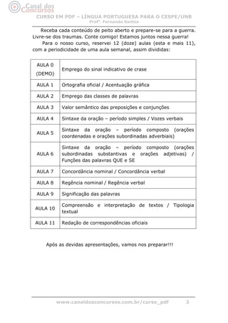 CURSO EM PDF – LÍNGUA PORTUGUESA PARA O CESPE/UNB
                        Profa. Fernanda Santos

    Receba cada conteúdo de peito aberto e prepare-se para a guerra.
Livre-se dos traumas. Conte comigo! Estamos juntos nessa guerra!
    Para o nosso curso, reservei 12 (doze) aulas (esta e mais 11),
com a periodicidade de uma aula semanal, assim divididas:


 AULA 0
            Emprego do sinal indicativo de crase
 (DEMO)

 AULA 1     Ortografia oficial / Acentuação gráfica

 AULA 2     Emprego das classes de palavras

 AULA 3     Valor semântico das preposições e conjunções

 AULA 4     Sintaxe da oração – período simples / Vozes verbais

            Sintaxe da oração – período composto (orações
 AULA 5
            coordenadas e orações subordinadas adverbiais)

            Sintaxe da oração – período composto (orações
 AULA 6     subordinadas substantivas e orações adjetivas) /
            Funções das palavras QUE e SE

 AULA 7     Concordância nominal / Concordância verbal

 AULA 8     Regência nominal / Regência verbal

 AULA 9     Significação das palavras

            Compreensão e interpretação de textos / Tipologia
 AULA 10
            textual

 AULA 11    Redação de correspondências oficiais



     Após as devidas apresentações, vamos nos preparar!!!




           www.canaldosconcursos.com.br/curso_pdf                 3
 