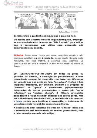 CURSO EM PDF – LÍNGUA PORTUGUESA PARA O CESPE/UNB
                      Profa. Fernanda Santos




Considerando o quadrinho acima, julgue o próximo item.
De acordo com a norma culta da língua portuguesa, emprega-
se o acento indicativo de crase em “bife à cavalo” para indicar
que o personagem que utiliza essa expressão não
compreendeu seu sentido.


ERRADA. Nesse caso, temos um nome masculino cavalo e não
podemos substituir o a por à moda de, já que cavalo não cria moda
nenhuma. Por esse motivo, a assertiva está incorreta. Se
pensássemos em bife à milanesa, aí sim levaria crase =à moda de
Parma.


29- (CESPE/UNB–TCE–RN–2009) Em todos os povos ou
períodos da história, a sensação de pertencimento a uma
comunidade sempre foi construída com base nas diferenças
em relação aos que estão de fora, “os outros”. Muitas tribos
indígenas brasileiras, por exemplo, chamam a si próprias de
“homens”     ou “gente”     e   denominam    pejorativamente
integrantes de outros grupamentos — esses são “seres
inferiores” ou “narizes chatos”. O filósofo Aristóteles
considerava a “raça helênica” superior aos outros povos. Mas
até o Iluminismo, no século XVIII, a humanidade não recorreu
a teses raciais para justificar a escravidão — tratava-se de
uma decorrência natural das conquistas militares.
A ausência do sinal indicativo de crase em “a teses” indica que
o substantivo está sendo usado em sentido generalizado, sem
a determinação marcada pelo artigo.




        www.canaldosconcursos.com.br/curso_pdf              30
 