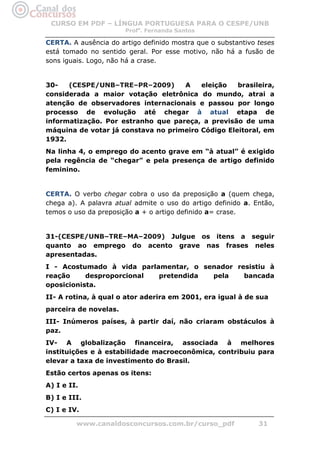 CURSO EM PDF – LÍNGUA PORTUGUESA PARA O CESPE/UNB
                       Profa. Fernanda Santos

CERTA. A ausência do artigo definido mostra que o substantivo teses
está tomado no sentido geral. Por esse motivo, não há a fusão de
sons iguais. Logo, não há a crase.


30-   (CESPE/UNB–TRE–PR–2009)       A    eleição   brasileira,
considerada a maior votação eletrônica do mundo, atrai a
atenção de observadores internacionais e passou por longo
processo de evolução até chegar à atual etapa de
informatização. Por estranho que pareça, a previsão de uma
máquina de votar já constava no primeiro Código Eleitoral, em
1932.
Na linha 4, o emprego do acento grave em “à atual” é exigido
pela regência de “chegar” e pela presença de artigo definido
feminino.


CERTA. O verbo chegar cobra o uso da preposição a (quem chega,
chega a). A palavra atual admite o uso do artigo definido a. Então,
temos o uso da preposição a + o artigo definido a= crase.


31-(CESPE/UNB–TRE–MA–2009) Julgue os itens a seguir
quanto ao emprego do acento grave nas frases neles
apresentadas.
I - Acostumado à vida parlamentar, o senador resistiu à
reação     desproporcional pretendida  pela    bancada
oposicionista.
II- A rotina, à qual o ator aderira em 2001, era igual à de sua
parceira de novelas.
III- Inúmeros países, à partir daí, não criaram obstáculos à
paz.
IV- A globalização financeira, associada à melhores
instituições e à estabilidade macroeconômica, contribuiu para
elevar a taxa de investimento do Brasil.
Estão certos apenas os itens:
A) I e II.
B) I e III.
C) I e IV.

         www.canaldosconcursos.com.br/curso_pdf               31
 