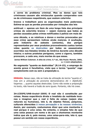CURSO EM PDF – LÍNGUA PORTUGUESA PARA O CESPE/UNB
                         Profa. Fernanda Santos

o cerne do problema criminal. Mas os danos que tais
criminosos causam são minúsculos quando comparados com
os de criminosos respeitáveis, que vestem colarinho
branco e trabalham para as organizações mais poderosas.
Estima-se que as perdas provocadas por violações das leis
antitrust — apenas um item de uma longa lista dos principais
crimes do colarinho branco — sejam maiores que todas as
perdas causadas pelos crimes notificados à polícia em mais de
uma década, e as relativas a danos e mortes provocadas por
esse crime apresentam índices ainda maiores. A ocultação,
pela    indústria   do   asbesto   (amianto),   dos    perigos
representados por seus produtos provavelmente custou tantas
vidas quanto as destruídas por todos os assassinatos
ocorridos nos Estados Unidos da América durante uma década
inteira; e outros produtos perigosos, como o cigarro, também
provocam, a cada ano, mais mortes do que essas.
James William Coleman. A elite do crime. 5.ª ed., São Paulo: Manole, 2005,
                                                    p. 1 (com adaptações).

No segmento “quanto as destruídas” (R.14-15), o emprego do
acento grave é facultativo, visto que o termo “quanto” rege
complemento com ou sem a preposição a.


ERRADA. Nesse caso, não se trata da utilização do termo “quanto a”,
mas sim a utilização do pronome demonstrativo AS = AQUELAS.
Vejamos: ...quanto aquelas destruídas. Como não existe a preposição
no texto, não haverá a fusão de sons iguais. Portanto, não há crase.


34-(CESPE/UNB-Anatel–2009) O real não é constituído por
coisas. Nossa experiência direta e imediata da realidade leva-
nos a imaginar que o real é feito de coisas (sejam elas
naturais ou humanas), isto é, de objetos físicos, psíquicos,
culturais oferecidos à nossa percepção e às nossas vivências.
Assim, por exemplo, costumamos dizer que uma montanha é
real porque é uma coisa. No entanto, o simples fato de que
uma coisa possua um nome e de que a chamemos montanha
indica que ela é, pelo menos, uma coisa-para-nós, isto é, que
possui um sentido em nossa experiência.



         www.canaldosconcursos.com.br/curso_pdf                     34
 