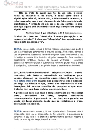 CURSO EM PDF – LÍNGUA PORTUGUESA PARA O CESPE/UNB
                        Profa. Fernanda Santos

      Não se trata de supor que há, de um lado, a coisa
física ou material e, de outro, a coisa como ideia e
significação. Não há, de um lado, a coisa-em-si e de outro, a
coisa-para-nós, mas o entrelaçamento do físico-material e da
significação. A unidade de um ser é de seu sentido, o que
com que aquilo que chamamos coisa seja sempre um campo
significativo.
            Marilena Chaui. O que é ideologia, p. 16-8 (com adaptações).

O sinal de crase em “oferecidos à nossa percepção e às
nossas vivências” indica que “oferecidos” tem complemento
regido pela preposição “a”.


CERTA. Nesse caso, temos o termo regente oferecidos que pede o
uso da preposição (oferecidos a alguma coisa). Além disso, temos o
uso do pronome possessivo feminino singular nossa que faculta o uso
do artigo + substantivo feminino singular percepção. Para manter o
paralelismo sintático, temos às nossas vivências – pronome
possessivo feminino plural + substantivo feminino plural. Aqui a crase
é obrigatória, pois existe o artigo as. Logo, a assertiva está correta.


35-(CESPE/UNB–Administrador       Hospitalar–2009)    Sendo
concretas, não haveria necessidade de metáforas para
pensar, descobrir ou comunicar essas coisas. O que talvez
não esteja claro para aqueles que possuem tal visão inocente
ou leiga da ciência é que, antes das descobertas e das
invenções, há intenso trabalho de pesquisa e que esse
trabalho tem uma base metafórica considerável.
A preposição para, que rege a complementação de “não esteja
claro”,   estabelece,   no    texto, relações   semânticas
correspondentes à preposição a; por isso, esta poderia ser
usada em lugar daquela, desde que se registrasse a crase,
escrevendo-se àqueles.


CERTA. Nesse caso, temos o termo regente claro. Podemos usar a
preposição para ou a preposição a. Se usarmos a preposição a,
teríamos o seu uso + o pronome demonstrativo aqueles. Ocorre a
fusão de sons iguais. Logo, haverá a crase.



         www.canaldosconcursos.com.br/curso_pdf                     35
 