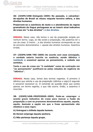 CURSO EM PDF – LÍNGUA PORTUGUESA PARA O CESPE/UNB
                        Profa. Fernanda Santos



36- (CESPE/UNB–Delegado–2009) No passado, o calcanhar-
de-aquiles do Brasil se situou naquela terceira esfera, a dos
direitos humanos.
Preservam-se a coerência do texto e o atendimento às regras
gramaticais da língua portuguesa ao se inserir sinal indicativo
de crase em “a dos direitos”: à dos direitos.


ERRADA. Nesse caso, não temos o uso da preposição exigida por
nenhum termo. Logo, se não existe a preposição, não podemos ter o
uso da crase. O trecho ...a dos direitos humanos corresponde ao uso
do pronome demonstrativo = aquela dos direitos humanos. Assertiva
errada.


37- (CESPE/UNB–TRE–2009) De acordo com essa concepção,
a verdade estaria inscrita na essência, sendo idêntica à
realidade e acessível apenas ao pensamento, e vedada aos
sentidos.
Tanto o uso da crase em “à realidade” como da contração em
“ao pensamento” justificam-se pelas relações de regência de
“idêntica”.


ERRADA. Nesse caso, temos dois termos regentes. O primeiro é
idêntica que solicita o uso da preposição (idêntica a algo).O segundo
é acessível (acessível a). O comando da questão disse que existia
apenas um termo regente, o que não ocorre. Então, a assertiva é
incorreta.


38- (CESPE/UNB–PROFESSOR–2009) Pode-se empregar o
acento grave indicativo de crase para marcar a fusão da
preposição a com os pronomes demonstrativos aquele, aquela,
aquilo. Assinale a opção em que a frase apresentada não
obedece a essa regra.
A) Entreguei o bilhete àquele homem.
B) Deram emprego àquela senhora.
C) Não pertenço àquele grupo.


         www.canaldosconcursos.com.br/curso_pdf                 36
 