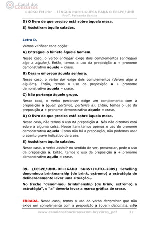 CURSO EM PDF – LÍNGUA PORTUGUESA PARA O CESPE/UNB
                        Profa. Fernanda Santos

D) O livro de que preciso está sobre àquela mesa.
E) Assistiram àquilo calados.


Letra D.
Vamos verificar cada opção:
A) Entreguei o bilhete àquele homem.
Nesse caso, o verbo entregar exige dois complementos (entreguei
algo a alguém). Então, temos o uso da preposição a + pronome
demonstrativo aquele = crase.
B) Deram emprego àquela senhora.
Nesse caso, o verbo dar exige dois complementos (deram algo a
alguém). Então, temos o uso da preposição a + pronome
demonstrativo aquela = crase.
C) Não pertenço àquele grupo.
Nesse caso, o verbo pertencer exige um complemento com a
preposição a (quem pertence, pertence a). Então, temos o uso da
preposição a + pronome demonstrativo aquele = crase.
D) O livro de que preciso está sobre àquela mesa.
Nesse caso, não temos o uso da preposição a. Nós não dizemos está
sobre a alguma coisa. Nesse item temos apenas o uso do pronome
demonstrativo aquela. Como não há a preposição, não podemos usar
o acento grave indicativo de crase.
E) Assistiram àquilo calados.
Nesse caso, o verbo assistir no sentido de ver, presenciar, pede o uso
da preposição a. Então, temos o uso da preposição a + pronome
demonstrativo aquilo = crase.


39- (CESPE/UNB–DELEGADO SUBSTITUTO–2009) Schelling
denominou brinkmanship (de brink, extremo) a estratégia de
deliberadamente levar uma situação...
No trecho “denominou brinkmanship (de brink, extremo) a
estratégia", o “a” deveria levar a marca gráfica de crase.


ERRADA. Nesse caso, temos o uso do verbo denominar que não
exige um complemento com a preposição a (quem denomina, não

           www.canaldosconcursos.com.br/curso_pdf                37
 