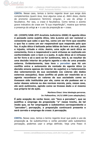 CURSO EM PDF – LÍNGUA PORTUGUESA PARA O CESPE/UNB
                      Profa. Fernanda Santos

CERTA. Nesse caso, temos o termo regente levar que exige dois
complementos (quem leva, leva alguma coisa a). Além disso, diante
de pronome possessivo feminino singular, o uso do artigo é
facultativo. Por isso, a crase é facultativa. Como temos o acento
grave indicativo de crase em “à sua imperfeição”, mostra que temos
a presença do artigo a + o uso da preposição a = crase.


43- (CESPE/UNB–STF-Analista Judiciário-2008) O agente ético
é pensado como sujeito ético, isto é,como um ser racional e
consciente que sabe o que faz, como um ser livre que escolhe
o que faz e como um ser responsável que responde pelo que
faz. A ação ética é balizada pelas idéias de bem e de mal, justo
e injusto, virtude e vício. Assim, uma ação só será ética se
consciente, livre e responsável e será virtuosa se realizada em
conformidade com o bom e o justo. A ação ética só é virtuosa
se for livre e só o será se for autônoma, isto é, se resultar de
uma decisão interior do próprio agente e não de uma pressão
externa. Evidentemente, isso leva a perceber que há um
conflito entre a autonomia da vontade do agente ético (a
decisão emana apenas do interior do sujeito) e a heteronomia
dos valoresmorais de sua sociedade (os valores são dados
externos aosujeito). Esse conflito só pode ser resolvido se o
agente reconhecer os valores de sua sociedade como se
tivessem sido instituídos por ele, como se ele pudesse ser o
autor desses valores ou das normas morais, pois, nesse caso,
ele será autônomo, agindo como se tivesse dado a si mesmo
sua própria lei de ação.
                              Marilena Chaui. Uma ideologia perversa.
                        In: Folhaonline, 14/3/1999 (com adaptações).

É pela acepção do verbo levar, em “leva a perceber”, que se
justifica o emprego da preposição “a” nesse trecho, de tal
modo que, se for empregado o substantivo correspondente a
“perceber”, percepção, a preposição continuará presente e
será correto o emprego da crase: à percepção.


CERTA. Nesse caso, temos o termo regente levar que pede o uso da
preposição a. Se substituirmos o verbo perceber pelo substantivo
percepção, podemos usar o artigo definido. Veja uma frase: A



        www.canaldosconcursos.com.br/curso_pdf                 39
 