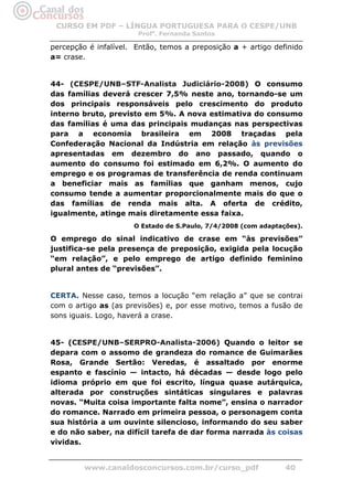 CURSO EM PDF – LÍNGUA PORTUGUESA PARA O CESPE/UNB
                       Profa. Fernanda Santos

percepção é infalível. Então, temos a preposição a + artigo definido
a= crase.


44- (CESPE/UNB–STF-Analista Judiciário-2008) O consumo
das famílias deverá crescer 7,5% neste ano, tornando-se um
dos principais responsáveis pelo crescimento do produto
interno bruto, previsto em 5%. A nova estimativa do consumo
das famílias é uma das principais mudanças nas perspectivas
para a economia brasileira em 2008 traçadas pela
Confederação Nacional da Indústria em relação às previsões
apresentadas em dezembro do ano passado, quando o
aumento do consumo foi estimado em 6,2%. O aumento do
emprego e os programas de transferência de renda continuam
a beneficiar mais as famílias que ganham menos, cujo
consumo tende a aumentar proporcionalmente mais do que o
das famílias de renda mais alta. A oferta de crédito,
igualmente, atinge mais diretamente essa faixa.
                      O Estado de S.Paulo, 7/4/2008 (com adaptações).

O emprego do sinal indicativo de crase em “às previsões”
justifica-se pela presença de preposição, exigida pela locução
“em relação”, e pelo emprego de artigo definido feminino
plural antes de “previsões”.


CERTA. Nesse caso, temos a locução “em relação a” que se contrai
com o artigo as (as previsões) e, por esse motivo, temos a fusão de
sons iguais. Logo, haverá a crase.


45- (CESPE/UNB–SERPRO-Analista-2006) Quando o leitor se
depara com o assomo de grandeza do romance de Guimarães
Rosa, Grande Sertão: Veredas, é assaltado por enorme
espanto e fascínio — intacto, há décadas — desde logo pelo
idioma próprio em que foi escrito, língua quase autárquica,
alterada por construções sintáticas singulares e palavras
novas. “Muita coisa importante falta nome”, ensina o narrador
do romance. Narrado em primeira pessoa, o personagem conta
sua história a um ouvinte silencioso, informando do seu saber
e do não saber, na difícil tarefa de dar forma narrada às coisas
vividas.


         www.canaldosconcursos.com.br/curso_pdf                 40
 