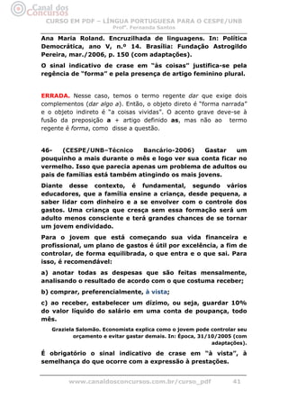 CURSO EM PDF – LÍNGUA PORTUGUESA PARA O CESPE/UNB
                        Profa. Fernanda Santos

Ana Maria Roland. Encruzilhada de linguagens. In: Política
Democrática, ano V, n.º 14. Brasília: Fundação Astrogildo
Pereira, mar./2006, p. 150 (com adaptações).
O sinal indicativo de crase em “às coisas” justifica-se pela
regência de “forma” e pela presença de artigo feminino plural.


ERRADA. Nesse caso, temos o termo regente dar que exige dois
complementos (dar algo a). Então, o objeto direto é “forma narrada”
e o objeto indireto é “a coisas vividas”. O acento grave deve-se à
fusão da preposição a + artigo definido as, mas não ao termo
regente é forma, como disse a questão.


46-    (CESPE/UNB–Técnico     Bancário-2006)     Gastar  um
pouquinho a mais durante o mês e logo ver sua conta ficar no
vermelho. Isso que parecia apenas um problema de adultos ou
pais de famílias está também atingindo os mais jovens.
Diante desse contexto, é fundamental, segundo vários
educadores, que a família ensine a criança, desde pequena, a
saber lidar com dinheiro e a se envolver com o controle dos
gastos. Uma criança que cresça sem essa formação será um
adulto menos consciente e terá grandes chances de se tornar
um jovem endividado.
Para o jovem que está começando sua vida financeira e
profissional, um plano de gastos é útil por excelência, a fim de
controlar, de forma equilibrada, o que entra e o que sai. Para
isso, é recomendável:
a) anotar todas as despesas que são feitas mensalmente,
analisando o resultado de acordo com o que costuma receber;
b) comprar, preferencialmente, à vista;
c) ao receber, estabelecer um dízimo, ou seja, guardar 10%
do valor líquido do salário em uma conta de poupança, todo
mês.
   Graziela Salomão. Economista explica como o jovem pode controlar seu
           orçamento e evitar gastar demais. In: Época, 31/10/2005 (com
                                                            adaptações).

É obrigatório o sinal indicativo de crase em “à vista”, à
semelhança do que ocorre com a expressão à prestações.


         www.canaldosconcursos.com.br/curso_pdf                   41
 