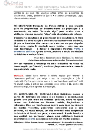 CURSO EM PDF – LÍNGUA PORTUGUESA PARA O CESPE/UNB
                         Profa. Fernanda Santos

Lembre-se de que não usamos artigo antes de pronomes de
tratamento. Então, percebe-se que o A é apenas preposição. Logo,
não usaremos a crase.


48-(CESPE/UNB–Delegado de Polícia-2006) O que importa
para os proponentes do desarmamento da população é o
sentimento de estar “fazendo algo” para acabar com a
violência, mesmo que o tal “algo” seja absolutamente inócuo.
Desarmar a população só pode trazer dois resultados. O mais
imediato é a continuação e até o recrudescimento da violência,
já que os bandidos vão contar com a certeza de que ninguém
terá como reagir. O resultado mais remoto — mas nem por
isso desprezível — é deixar a população indefesa frente a
aventuras políticas. Quem duvida, procure a seção de História
da biblioteca mais próxima.
                     Paulo Leite. Desarmamento e liberdade. In: Internet:
               <http://www.diegocasagrande.com.br> (com adaptações).

Por ser opcional o emprego do sinal indicativo de crase no
termo regido por “frente”, sua inserção preservaria a correção
gramatical do texto.


ERRADA. Nesse caso, temos o termo regido por “frente” é
“aventuras políticas” que exige o uso da preposição a (não é
opcional). Porém, percebe-se que o termo “aventuras políticas” está
no plural. Logo, o artigo que antecede esse termo é as. Como não
existe o artigo, o a é apenas a preposição.


49- (CESPE/UNB–PF- ESCRIVÃO-2004) Definimos guerra a
partir da definição de nação e de Estado e conceituamos
guerra civil por meio de critérios políticos, entre os quais
devem ser incluídos os étnicos, raciais, lingüísticos e
religiosos. Mas, se redefinirmos guerra com base no número
de mortes violentas, poderemos considerar que o país
enfrenta, há muito tempo, um dos conflitos mais sangrentos
da história. O Brasil, em geral, e o estado do Rio de Janeiro e
sua capital, em particular, vivem uma catástrofe humana
equivalente à soma das perdas militares em muitas guerras.
Gláucio Ary Dillon Soares. Somos mesmo violentos? In: Correio Braziliense,
                                   Pensar, 24/7/2004 (com adaptações).

         www.canaldosconcursos.com.br/curso_pdf                     43
 