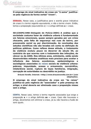 CURSO EM PDF – LÍNGUA PORTUGUESA PARA O CESPE/UNB
                        Profa. Fernanda Santos

O emprego do sinal indicativo de crase em “à soma” justifica-
se pela regência da forma verbal “vivem”.


ERRADA. Nesse caso, a justificativa para o acento grave indicativo
de crase é o termo regente equivalente, e não o termo vivem. Então,
temos a preposição (equivalente a) + o artigo definido a = crase.


50-(CESPE/UNB–Delegado de Polícia-2004) A análise que a
sociedade costuma fazer da violência urbana é fundamentada
em fatores emocionais, quase sempre gerados por um crime
chocante, pela falta de segurança nas ruas do bairro, por
preconceito social ou por discriminação. As conclusões dos
estudos científicos não são levadas em conta na definição de
políticas públicas. Como reflexo dessa atitude, o tratamento
da violência evoluiu pouco no decorrer do século XX, ao
contrário do que ocorreu com o tratamento das infecções, do
câncer ou da AIDS. Nos últimos anos, entretanto, estão sendo
desenvolvidos métodos analíticos mais precisos para avaliar a
influência dos fatores econômicos, epidemiológicos e
sociológicos associados às raízes sociais da violência urbana:
pobreza, impunidade, acesso a armamento, narcotráfico,
intolerância social, ruptura de laços familiares, imigração,
corrupção de autoridades ou descrédito na justiça.
     Dráuzio Varella. Internet: <http://www.drauziovarella.com.br> (com
                                                            adaptações).

O emprego do sinal indicativo de crase em “às raízes”
justifica-se pela regência de “associados” e pela presença de
artigo; o sinal deveria ser eliminado caso a preposição viesse
sem o artigo.


CERTA. Nesse caso, temos o termo regente associados que exige a
preposição a + o artigo definido as = crase. Caso não houvesse o
artigo, deveríamos sim eliminar a crase, já eu não haveria a fusão de
sons iguais.




         www.canaldosconcursos.com.br/curso_pdf                    44
 