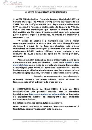 CURSO EM PDF – LÍNGUA PORTUGUESA PARA O CESPE/UNB
                      Profa. Fernanda Santos

            8. LISTA DE QUESTÕES APRESENTADAS


1- (CESPE/UNB–Auditor Fiscal do Tesouro Municipal–2007) A
Câmara Municipal de Vitória (CMV) esteve representada na
XVIII Descida Ecológica do Rio Jucu. Segundo o presidente da
CMV, Alexandre Passos, a participação da Câmara de Vitória,
que é uma das instituições que apóiam o Comitê da Bacia
Hidrográfica do Rio Jucu, é fundamental para unir esforços
junto a outros órgãos e entidades, no intuito de preservar e
recuperar o rio.
     “A cidade de Vitória é o município que tem o maior
consumo entre todos os abastecidos pela bacia hidrográfica do
rio Jucu. É a água do rio Jucu que abastece toda a área
continental do nosso município. Atualmente nós consumimos
diariamente 82.651 metros cúbicos, o que equivale a um
consumo de 82.651 caixas de água de mil litros por dia”,
ressaltou.
     Passos também evidenciou que a preservação do rio Jucu
é importante em todos os sentidos. “O rio Jucu, devido a sua
potencialidade como fonte de geração de energia hidrelétrica,
é estratégico para todas as atividades econômicas”. Passos
lembrou que as cidades atendidas por essa bacia desenvolvem
atividades agropecuárias, turísticas e industriais, entre outras.
                    Internet: <www.cmv.es.gov.br> (com adaptações).

O trecho ‘devido a sua potencialidade’ ficaria incorreto se
fosse colocado sinal indicativo de crase em ‘a’.


2- (CESPE/UNB-Banco do Brasil-2002) O ano de 2001
caracterizou-se por grandes desafios para a economia
brasileira, que levaram a mudanças substanciais na formação
de expectativas quanto ao desempenho das principais
variáveis econômicas.
Em relação ao trecho acima, julgue a assertiva.
O uso do sinal indicativo de crase em “levaram a mudanças” é
facultativo, porque “mudanças” está no plural.




        www.canaldosconcursos.com.br/curso_pdf                45
 