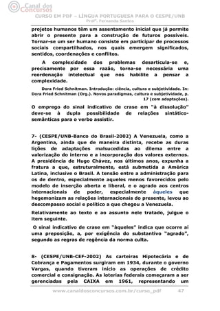 CURSO EM PDF – LÍNGUA PORTUGUESA PARA O CESPE/UNB
                          Profa. Fernanda Santos

projetos humanos têm um assentamento inicial que já permite
abrir o presente para a construção de futuros possíveis.
Tornar-se um ser humano consiste em participar de processos
sociais compartilhados, nos quais emergem significados,
sentidos, coordenações e conflitos.
    A   complexidade  dos  problemas desarticula-se e,
precisamente por essa razão, torna-se necessária uma
reordenação intelectual que nos habilite a pensar a
complexidade.
    Dora Fried Schnitman. Introdução: ciência, cultura e subjetividade. In:
Dora Fried Schnitman (Org.). Novos paradigmas, cultura e subjetividade, p.
                                                    17 (com adaptações).

O emprego do sinal indicativo de crase em “à dissolução”
deve-se à dupla possibilidade de relações sintático-
semânticas para o verbo assistir.


7- (CESPE/UNB-Banco do Brasil-2002) A Venezuela, como a
Argentina, ainda que de maneira distinta, recebe as duras
lições de adaptações malsucedidas ao dilema entre a
valorização do interno e a incorporação dos valores externos.
A presidência de Hugo Chávez, nos últimos anos, expunha a
fratura a que, estruturalmente, está submetida a América
Latina, inclusive o Brasil. A tensão entre a administração para
os de dentro, especialmente aqueles menos favorecidos pelo
modelo de inserção aberta e liberal, e o agrado aos centros
internacionais    de   poder,    especialmente   àqueles    que
hegemonizam as relações internacionais do presente, levou ao
descompasso social e político a que chegou a Venezuela.
Relativamente ao texto e ao assunto nele tratado, julgue o
item seguinte.
 O sinal indicativo de crase em “àqueles” indica que ocorre aí
uma preposição, a, por exigência do substantivo “agrado”,
segundo as regras de regência da norma culta.


8- (CESPE/UNB-CEF-2002) As carteiras Hipotecária e de
Cobrança e Pagamentos surgiram em 1934, durante o governo
Vargas, quando tiveram início as operações de crédito
comercial e consignação. As loterias federais começaram a ser
gerenciadas pela CAIXA em 1961, representando um

          www.canaldosconcursos.com.br/curso_pdf                     47
 
