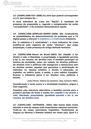 CURSO EM PDF – LÍNGUA PORTUGUESA PARA O CESPE/UNB
                       Profa. Fernanda Santos



12- (CESPE/UNB-TST–2008) Eu acho que poderá corresponder
àquilo que sempre foi...
O sinal indicativo de crase em “àquilo” é resultado da
presença da preposição a, regendo o complemento do verbo
“corresponder” e do pronome demonstrativo aquilo.


13- (CESPE/UNB–SEMPLAD–SEMED–2008) São incalculáveis
as possibilidades de desenvolvimento de produtos que a TV
digital passa a oferecer à indústria e à criatividade brasileira.
Em “à indústria e à criatividade”, o sinal indicativo de crase
justifica-se pela regência do verbo “oferecer”, que exige
preposição, e pela presença de artigo definido feminino.


14- (CESPE/UNB–Banco do Brasil-2003) Ser cidadão é ter
direito à vida, à liberdade, à propriedade, à igualdade perante
a lei: é, em resumo, ter direitos civis. É também participar no
destino da sociedade, votar, ser votado, ter direitos políticos.
Os direitos civis e políticos não asseguram a democracia sem
os direitos sociais, aqueles que garantem a participação do
indivíduo na riqueza coletiva: o direito à educação, ao
trabalho, ao salário justo, à saúde, a uma velhice tranqüila.
Exercer a cidadania plena é ter direitos civis, políticos e
sociais.
              Jaime Pinsky. História da cidadania. (Org. Contexto 2003).

Considerando o texto acima e a atualidade brasileira, julgue o
item seguinte.
Constitui uma estrutura alternativa e também correta para o
primeiro período do texto o trecho Ser cidadão é ter direito a
vida, liberdade, propriedade, igualdade perante a lei: é, em
resumo, ter direitos civis.


15- (CESPE/UNB –DEFENSOR -2004) Não temos dado muita
atenção a uma de nossas mais importantes riquezas nacionais.
Trata-se de nosso patrimônio lingüístico. Exatamente as
línguas ou idiomas e dialetos falados em nosso país. Qual é a



        www.canaldosconcursos.com.br/curso_pdf                    49
 